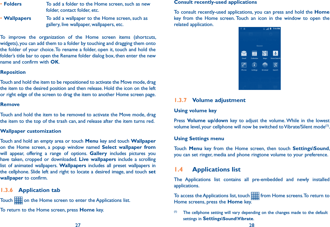 27 28•Folders To add a folder to the Home screen, such as new folder, contact folder, etc.•Wallpapers To add a wallpaper to the Home screen, such as gallery, live wallpaper, wallpapers, etc. To  improve  the  organization  of  the  Home  screen  items  (shortcuts, widgets), you can add them to a folder by touching and dragging them onto the folder of your choice. To rename a folder, open it, touch and hold the folder’s title bar to open the Rename folder dialog box, then enter the new name and confirm with OK.Reposition Touch and hold the item to be repositioned to activate the Move mode, drag the item to the desired position and then release. Hold the icon on the left or right edge of the screen to drag the item to another Home screen page.RemoveTouch and hold the item to be removed to activate the Move mode, drag the item to the top of the trash can, and release after the item turns red.Wallpaper customizationTouch and hold an empty area or touch Menu key and touch Wallpaper on  the  Home  screen,  a  popup  window  named  Select  wallpaper  from will  appear,  offering  a  range  of  options.  Gallery  includes  pictures  you have  taken,  cropped or  downloaded.  Live  wallpapers include  a  scrolling list  of  animated wallpapers.  Wallpapers  includes  all preset  wallpapers  in the cellphone. Slide left and right to locate a desired image, and touch set wallpaper to confirm.1.3.6  Application tabTouch   on the Home screen to enter the Applications list. To return to the Home screen, press Home key.Consult recently-used applicationsTo consult recently-used applications, you can press and hold the Home key  from  the  Home  screen. Touch  an  icon  in  the  window  to  open  the related application.                                          1.3.7  Volume adjustmentUsing volume keyPress Volume  up/down key  to  adjust  the  volume. While  in  the  lowest volume level, your cellphone will now be switched to Vibrate/Silent mode(1). Using Settings menuTouch  Menu  key  from  the  Home  screen,  then  touch  Settings\Sound, you can set ringer, media and phone ringtone volume to your preference.1.4  Applications listThe  Applications  list  contains  all  pre-embedded  and  newly  installed applications.To access the Applications list, touch   from Home screens. To return to Home screens, press the Home key.(1)  The cellphone setting will vary depending on the changes made to the default settings in Settings\Sound\Vibrate.