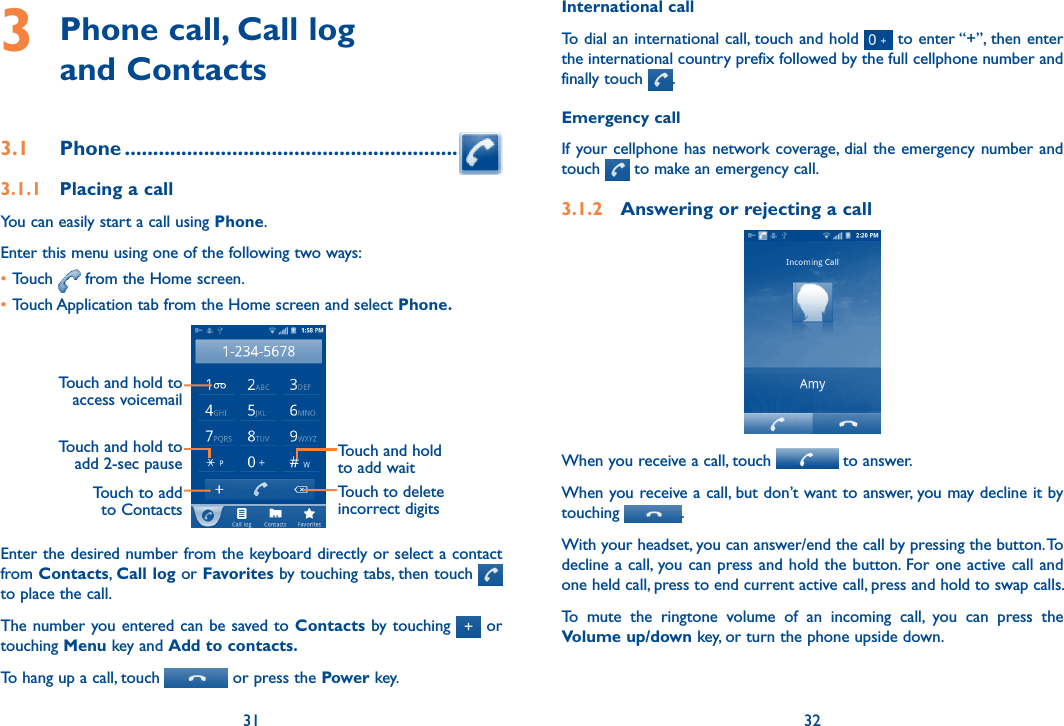 31 323  Phone call, Call log  and Contacts3.1  Phone ...........................................................3.1.1  Placing a callYou can easily start a call using Phone. Enter this menu using one of the following two ways:•Touch   from the Home screen.•Touch Application tab from the Home screen and select Phone. Touch to add to ContactsTouch and hold to add 2-sec pauseTouch and hold to access voicemailTouch and hold to add waitTouch to delete incorrect digitsEnter the desired number from the keyboard directly or select a contact from Contacts, Call log or Favorites by touching tabs, then touch     to place the call. The number you entered can be saved to Contacts by touching   or touching Menu key and Add to contacts.To hang up a call, touch   or press the Power key.International callTo dial an international call, touch and hold   to enter “+”, then enter the international country prefix followed by the full cellphone number and finally touch  .Emergency callIf your cellphone has network coverage, dial the emergency number and touch   to make an emergency call.3.1.2  Answering or rejecting a callWhen you receive a call, touch   to answer. When you receive a call, but don’t want to answer, you may decline it by touching  .  With your headset, you can answer/end the call by pressing the button. To decline a call, you can press and hold the button. For one active call and one held call, press to end current active call, press and hold to swap calls.To  mute  the  ringtone  volume  of  an  incoming  call,  you  can  press  the Volume up/down key, or turn the phone upside down.