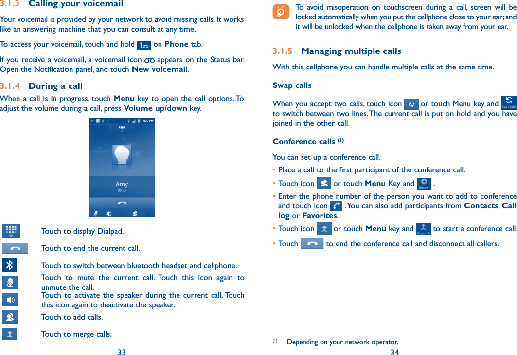 33 34 To  avoid  misoperation  on  touchscreen  during  a  call,  screen  will  be locked automatically when you put the cellphone close to your ear; and it will be unlocked when the cellphone is taken away from your ear.3.1.5  Managing multiple callsWith this cellphone you can handle multiple calls at the same time. Swap callsWhen you accept two calls, touch icon   or touch Menu key and   to switch between two lines. The current call is put on hold and you have joined in the other call.  Conference calls (1)You can set up a conference call. •Place a call to the first participant of the conference call. •Touch icon   or touch Menu Key and   .•Enter the phone number of the person you want to add to conference and touch icon   . You can also add participants from Contacts, Call log or Favorites.•Touch icon   or touch Menu key and   to start a conference call.•Touch   to end the conference call and disconnect all callers.(1)  Depending on your network operator.3.1.3  Calling your voicemail Your voicemail is provided by your network to avoid missing calls. It works like an answering machine that you can consult at any time. To access your voicemail, touch and hold   on Phone tab.If you receive a voicemail, a voicemail icon   appears on the Status bar. Open the Notification panel, and touch New voicemail.3.1.4  During a callWhen a call is in progress, touch Menu key to open the call options. To adjust the volume during a call, press Volume up/down key.    Touch to display Dialpad. Touch to end the current call. Touch to switch between bluetooth headset and cellphone. Touch  to  mute  the  current  call.  Touch  this  icon  again  to unmute the call. Touch  to  activate  the  speaker during  the  current call. Touch this icon again to deactivate the speaker. Touch to add calls. Touch to merge calls.