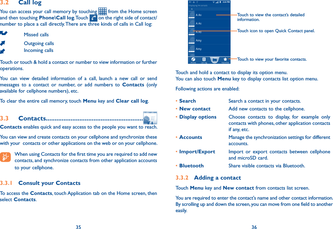 35 363.2  Call logYou can access your call memory by touching   from the Home screen and then touching Phone\Call log. Touch   on the right side of contact/number to place a call directly. There are three kinds of calls in Call log:Missed callsOutgoing callsIncoming callsTouch or touch &amp; hold a contact or number to view information or further operations.You  can  view  detailed  information  of  a  call,  launch  a  new  call  or  send messages  to  a  contact  or  number,  or  add  numbers  to  Contacts  (only available for cellphone numbers), etc.To clear the entire call memory, touch Menu key and Clear call log.3.3  Contacts.......................................................Contacts enables quick and easy access to the people you want to reach. You can view and create contacts on your cellphone and synchronize these with your  contacts or other applications on the web or on your cellphone. When using Contacts for the first time you are required to add new contacts, and synchronize contacts from other application accounts to your cellphone. 3.3.1  Consult your ContactsTo access the Contacts, touch Application tab on the Home screen, then select Contacts. Touch to view the contact’s detailed information.Touch icon to open Quick Contact panel.Touch to view your favorite contacts.Touch and hold a contact to display its option menu.You can also touch Menu key to display contacts list option menu. Following actions are enabled:•Search Search a contact in your contacts.•New contact Add new contacts to the cellphone.•Display options Choose  contacts  to  display,  for  example  only contacts with phones, other application contacts if any, etc.•Accounts Manage the synchronization settings for different accounts.•Import/Export Import  or  export  contacts  between  cellphone and microSD card. •Bluetooth Share visible contacts via Bluetooth.3.3.2  Adding a contactTouch Menu key and New contact from contacts list screen.You are required to enter the contact&apos;s name and other contact information. By scrolling up and down the screen, you can move from one field to another easily.