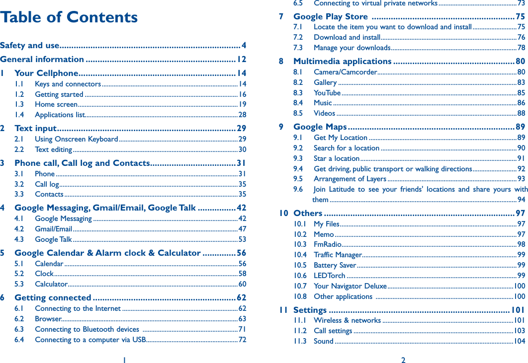 1 2Table of ContentsSafety and use ............................................................................4General information ...............................................................121  Your Cellphone ..................................................................141.1  Keys and connectors ................................................................................141.2  Getting started ..........................................................................................161.3  Home screen ..............................................................................................191.4  Applications list..........................................................................................282  Text input ...........................................................................292.1  Using Onscreen Keyboard ......................................................................292.2  Text editing .................................................................................................303   Phone call, Call log and Contacts ....................................313.1  Phone ...........................................................................................................313.2  Call log .........................................................................................................353.3  Contacts ......................................................................................................354    Google Messaging, Gmail/Email, Google Talk ................424.1  Google Messaging .....................................................................................424.2  Gmail/Email .................................................................................................474.3  Google Talk .................................................................................................535   Google Calendar &amp; Alarm clock &amp; Calculator ..............565.1  Calendar ......................................................................................................565.2  Clock ............................................................................................................585.3  Calculator ....................................................................................................606  Getting connected ............................................................626.1  Connecting to the Internet ....................................................................626.2  Browser........................................................ ................................................636.3  Connecting to Bluetooth devices  ........................................................ 716.4  Connecting to a computer via USB ......................................................726.5  Connecting to virtual private networks ..............................................737  Google Play Store  ............................................................757.1  Locate the item you want to download and install ..........................757.2  Download and install ................................................................................767.3  Manage your downloads ..........................................................................788  Multimedia applications ...................................................808.1  Camera/Camcorder ..................................................................................808.2  Gallery .........................................................................................................838.3  YouTube .......................................................................................................858.4  Music ............................................................................................................868.5  Videos ..........................................................................................................889  Google Maps ......................................................................899.1  Get My Location .......................................................................................899.2  Search for a location ................................................................................909.3  Star a location ............................................................................................919.4  Get driving, public transport or walking directions ..........................929.5  Arrangement of Layers ............................................................................939.6  Join  Latitude  to  see  your  friends&apos;  locations  and  share  yours  with          them ..............................................................................................................9410  Others ................................................................................9710.1  My Files ........................................................................................................9710.2  Memo ...........................................................................................................9710.3  FmRadio .......................................................................................................9810.4  Traffic Manager...........................................................................................9910.5  Battery Saver ..............................................................................................9910.6  LEDTorch .................................................................................................... 9910.7  Your Navigator Deluxe ..........................................................................10010.8  Other applications  .................................................................................10011  Settings ............................................................................10111.1  Wireless &amp; networks .............................................................................10111.2  Call settings ..............................................................................................10311.3  Sound .........................................................................................................104
