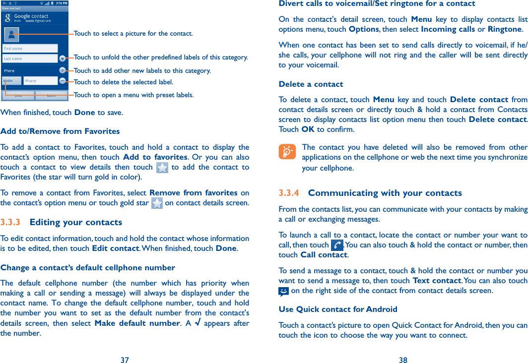 37 38Touch to select a picture for the contact.Touch to unfold the other predefined labels of this category.Touch to add other new labels to this category.Touch to delete the selected label.Touch to open a menu with preset labels.When finished, touch Done to save.Add to/Remove from FavoritesTo  add  a  contact  to  Favorites,  touch  and  hold  a  contact  to  display  the contact’s  option  menu,  then  touch  Add  to  favorites.  Or  you  can  also touch  a  contact  to  view  details  then  touch    to  add  the  contact  to Favorites (the star will turn gold in color). To  remove  a contact  from  Favorites,  select Remove from favorites on the contact’s option menu or touch gold star   on contact details screen.3.3.3  Editing your contactsTo edit contact information, touch and hold the contact whose information is to be edited, then touch Edit contact. When finished, touch Done.Change a contact’s default cellphone numberThe  default  cellphone  number  (the  number  which  has  priority  when making  a  call  or  sending  a  message)  will  always  be  displayed  under  the contact name.  To  change the  default  cellphone number,  touch  and hold the  number  you  want  to  set  as  the  default  number  from  the  contact&apos;s details  screen,  then  select  Make  default  number.  A    appears  after the number.Divert calls to voicemail/Set ringtone for a contactOn  the  contact&apos;s  detail  screen,  touch  Menu  key  to  display  contacts  list options menu, touch Options, then select Incoming calls or Ringtone.When one contact has been set to send calls directly to voicemail, if he/she calls,  your cellphone will not  ring  and  the  caller will be sent directly to your voicemail.Delete a contactTo  delete  a  contact,  touch  Menu key and  touch  Delete  contact  from contact details  screen or  directly touch &amp; hold a contact from Contacts screen to display contacts list option menu then touch Delete contact. Touch OK to confirm. The  contact  you  have  deleted  will  also  be  removed  from  other applications on the cellphone or web the next time you synchronize your cellphone.3.3.4  Communicating with your contactsFrom the contacts list, you can communicate with your contacts by making a call or exchanging messages.To launch a call to a contact, locate the contact or number your want to call, then touch  . You can also touch &amp; hold the contact or number, then touch Call contact.To send a message to a contact, touch &amp; hold the contact or number you want to send a message to, then touch Text contact. You can also touch   on the right side of the contact from contact details screen.Use Quick contact for AndroidTouch a contact’s picture to open Quick Contact for Android, then you can touch the icon to choose the way you want to connect.