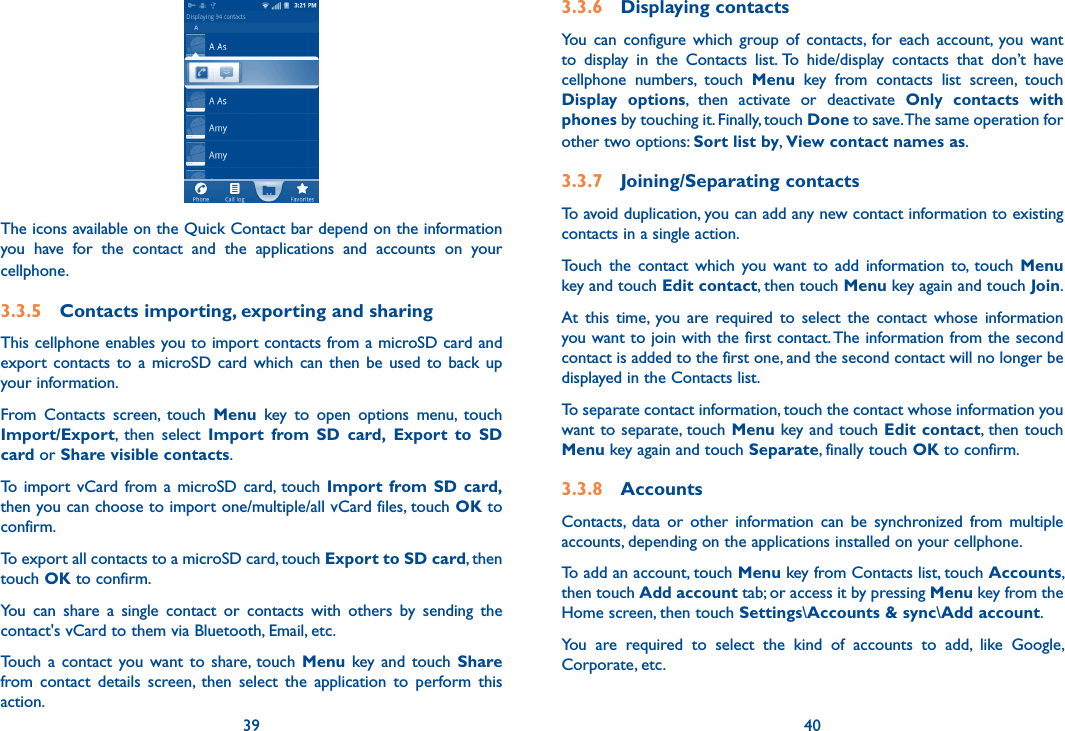 39 40The icons available on the Quick Contact bar depend on the information you  have  for  the  contact  and  the  applications  and  accounts  on  your cellphone.3.3.5  Contacts importing, exporting and sharingThis cellphone enables you to import contacts from a microSD card and export  contacts to  a  microSD card  which can  then  be used  to back  up your information.From  Contacts  screen,  touch  Menu  key  to  open  options  menu,  touch Import/Export,  then  select  Import  from  SD  card, Export  to  SD card or Share visible contacts.To  import  vCard from a  microSD card, touch Import  from SD  card, then you can choose to import one/multiple/all vCard files, touch OK to confirm.To export all contacts to a microSD card, touch Export to SD card, then touch OK to confirm.You  can  share  a  single  contact  or  contacts  with  others  by  sending  the contact&apos;s vCard to them via Bluetooth, Email, etc.Touch  a  contact  you  want  to  share,  touch  Menu key  and  touch  Share from  contact  details  screen,  then  select  the  application  to  perform  this action. 3.3.6  Displaying contactsYou  can  configure  which  group  of  contacts,  for  each  account,  you  want to  display  in  the  Contacts  list. To  hide/display  contacts  that  don’t  have cellphone  numbers,  touch  Menu  key  from  contacts  list  screen,  touch Display  options,  then  activate  or  deactivate  Only  contacts  with phones by touching it. Finally, touch Done to save. The same operation for other two options: Sort list by, View contact names as.3.3.7  Joining/Separating contactsTo avoid duplication, you can add any new contact information to existing contacts in a single action. Touch  the  contact  which  you  want  to  add  information  to,  touch  Menu key and touch Edit contact, then touch Menu key again and touch Join. At  this  time,  you  are  required  to  select  the  contact  whose  information you want to join with the first contact. The information from the second contact is added to the first one, and the second contact will no longer be displayed in the Contacts list.To separate contact information, touch the contact whose information you want to separate, touch Menu key and touch Edit contact, then touch Menu key again and touch Separate, finally touch OK to confirm.3.3.8  AccountsContacts,  data  or  other  information  can  be  synchronized  from  multiple accounts, depending on the applications installed on your cellphone.To add an account, touch Menu key from Contacts list, touch Accounts, then touch Add account tab; or access it by pressing Menu key from the Home screen, then touch Settings\Accounts &amp; sync\Add account.You  are  required  to  select  the  kind  of  accounts  to  add,  like  Google, Corporate, etc.