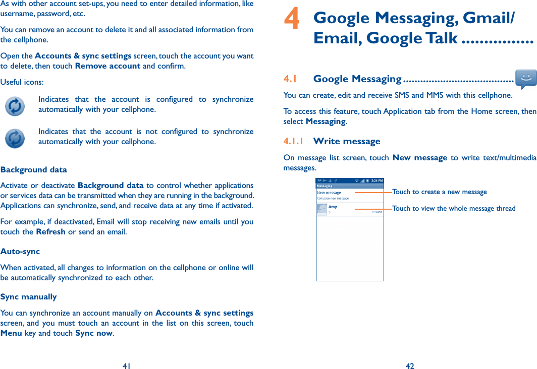 41 42As with other account set-ups, you need to enter detailed information, like username, password, etc.You can remove an account to delete it and all associated information from the cellphone.Open the Accounts &amp; sync settings screen, touch the account you want to delete, then touch Remove account and confirm.Useful icons:  Indicates  that  the  account  is  configured  to  synchronize automatically with your cellphone.  Indicates  that  the  account  is  not  configured  to  synchronize automatically with your cellphone.Background dataActivate or deactivate Background data to control whether applications or services data can be transmitted when they are running in the background. Applications can synchronize, send, and receive data at any time if activated.For example, if deactivated, Email will stop receiving new emails until you touch the Refresh or send an email.Auto-syncWhen activated, all changes to information on the cellphone or online will be automatically synchronized to each other.Sync manuallyYou can synchronize an account manually on Accounts &amp; sync settings screen,  and  you  must touch  an  account  in  the  list  on  this  screen, touch Menu key and touch Sync now.4   Google Messaging, Gmail/Email, Google Talk ................4.1  Google Messaging .......................................You can create, edit and receive SMS and MMS with this cellphone.To access this feature, touch Application tab from the Home screen, then select Messaging.4.1.1  Write messageOn  message  list  screen,  touch  New message to  write text/multimedia messages.        Touch to create a new messageTouch to view the whole message thread  