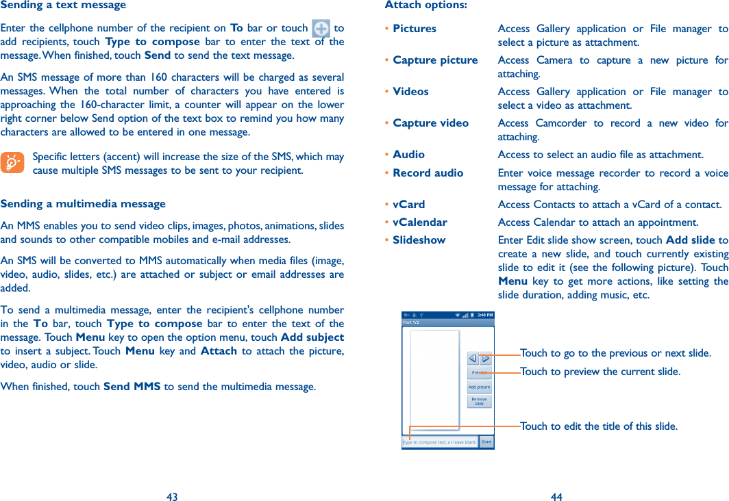 43 44Sending a text messageEnter the cellphone number of the recipient on To bar or touch   to add  recipients,  touch  Type  to  compose  bar  to  enter  the  text  of  the message. When finished, touch Send to send the text message. An SMS message of more than 160 characters will be charged as several messages.  When  the  total  number  of  characters  you  have  entered  is approaching  the  160-character  limit, a  counter  will  appear  on the  lower right corner below Send option of the text box to remind you how many characters are allowed to be entered in one message. Specific letters (accent) will increase the size of the SMS, which may cause multiple SMS messages to be sent to your recipient.Sending a multimedia messageAn MMS enables you to send video clips, images, photos, animations, slides and sounds to other compatible mobiles and e-mail addresses. An SMS will be converted to MMS automatically when media files (image, video, audio, slides, etc.) are attached or subject  or  email  addresses  are added.To  send  a  multimedia  message,  enter  the  recipient&apos;s  cellphone  number in  the  To  bar,  touch  Type to  compose  bar  to  enter  the  text  of  the message. Touch Menu key to open the option menu, touch Add subject to  insert  a  subject. Touch  Menu  key and  Attach  to  attach the  picture, video, audio or slide. When finished, touch Send MMS to send the multimedia message. Attach options:•Pictures Access  Gallery  application  or  File  manager  to select a picture as attachment.•Capture picture Access  Camera  to  capture  a  new  picture  for attaching.•Videos Access  Gallery  application  or  File  manager  to select a video as attachment.•Capture video Access  Camcorder  to  record  a  new  video  for attaching.•Audio Access to select an audio file as attachment.•Record audio  Enter voice message  recorder to record a  voice message for attaching.•vCard Access Contacts to attach a vCard of a contact.•vCalendar Access Calendar to attach an appointment.•Slideshow Enter Edit slide show screen, touch Add slide to create  a  new  slide,  and  touch currently  existing slide to edit it (see the following picture). Touch Menu  key  to  get  more  actions,  like  setting  the slide duration, adding music, etc.Touch to go to the previous or next slide.Touch to preview the current slide.Touch to edit the title of this slide.        