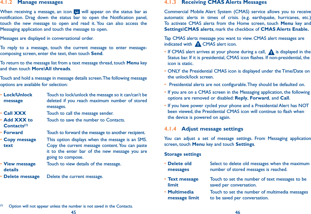 45 464.1.2  Manage messagesWhen  receiving  a  message,  an icon   will  appear  on  the  status  bar  as notification.  Drag  down  the  status  bar  to  open  the  Notification  panel, touch  the  new  message  to  open  and  read  it. You  can  also  access  the Messaging application and touch the message to open. Messages are displayed in conversational order.To  reply  to  a  message,  touch  the  current  message  to  enter  message-composing screen, enter the text, then touch Send.To return to the message list from a text message thread, touch Menu key and then touch More\All threads.Touch and hold a message in message details screen. The following message options are available for selection:(1)•Lock/Unlock  messageTouch to lock/unlock the message so it can/can’t be deleted  if  you  reach  maximum  number  of  stored messages. •Call XXX Touch to call the message sender.•Add XXX to Contacts(1)Touch to save the number to Contacts. •Forward Touch to forward the message to another recipient.•Copy message  textThis option displays when the message is an SMS.Copy the current message content. You  can paste it  to  the  enter  bar  of  the  new  message  you  are going to compose.•View message  detailsTouch to view details of the message.•Delete message Delete the current message.(1)  Option will not appear unless the number is not saved in the Contacts.4.1.3  Receiving CMAS Alerts MessagesCommercial Mobile Alert  System  (CMAS)  service  allows  you to  receive automatic  alerts  in  times  of  crisis.  (e.g.  earthquake,  hurricanes,  etc.) To  activate  CMAS  alerts  from  the  Home  screen,  touch  Menu  key and Settings\CMAS alerts, mark the checkbox of CMAS Alerts Enable.Tap CMAS alerts message you want to view. CMAS alert messages are indicated with    CMAS alert icon.• If CMAS alert arrives at your phone during a call,    is displayed in the Status bar. If it is presidential, CMAS icon flashes. If non-presidential, the icon is static.•ONLY the Presidential CMAS icon is displayed under the Time/Date on the unlock/lock screen.• Presidential alerts are not configurable. They should be defaulted on.• If you are on a CMAS screen in the Messaging application, the following options are removed or disabled: Reply, Forward, and Call.•If you have power cycled your phone and a Presidential Alert has NOT been viewed, the Presidential CMAS icon will continue to flash when the device is powered on again.4.1.4  Adjust message settingsYou  can  adjust  a  set  of  message  settings.  From  Messaging  application screen, touch Menu key and touch Settings. Storage settings•Delete old messagesSelect to delete old messages when the maximum number of stored messages is reached. •Text message limitTouch to set the number of text messages to be saved per conversation.•Multimedia message limitTouch to set the number of multimedia messages to be saved per conversation.