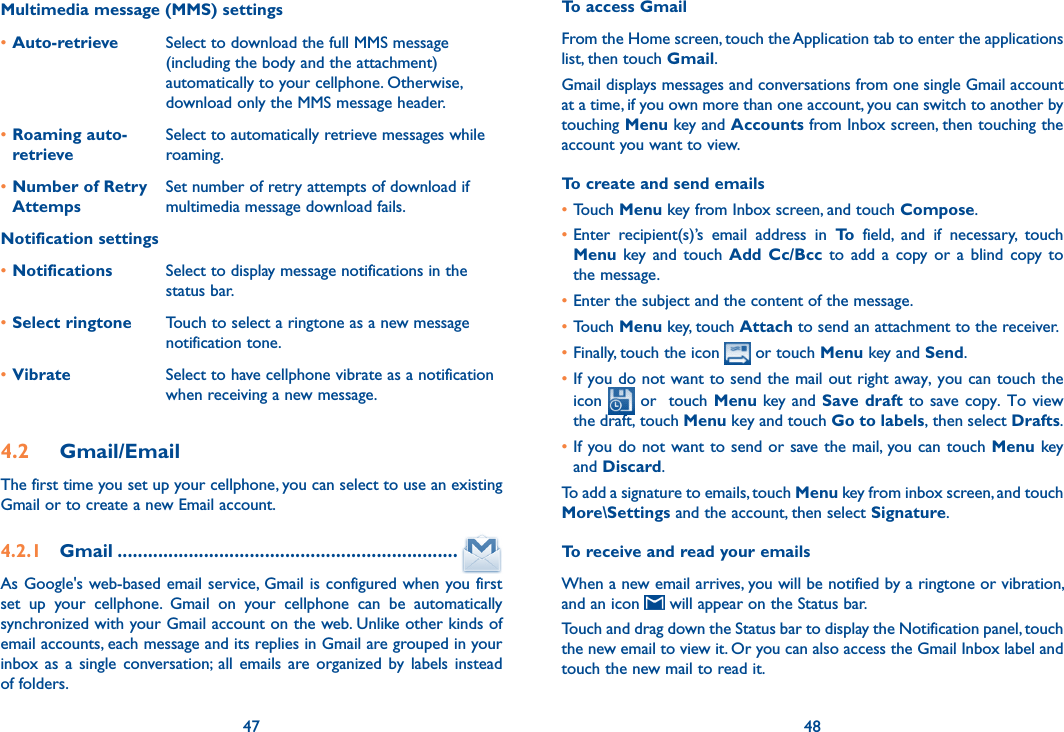 47 48Multimedia message (MMS) settings•Auto-retrieve  Select to download the full MMS message (including the body and the attachment) automatically to your cellphone. Otherwise, download only the MMS message header.•Roaming auto-retrieveSelect to automatically retrieve messages while roaming.•Number of Retry AttempsSet number of retry attempts of download if multimedia message download fails. Notification settings•Notifications Select to display message notifications in the status bar.•Select ringtone Touch to select a ringtone as a new message notification tone.•Vibrate Select to have cellphone vibrate as a notification when receiving a new message.4.2  Gmail/EmailThe first time you set up your cellphone, you can select to use an existing Gmail or to create a new Email account. 4.2.1  Gmail ...................................................................As Google&apos;s web-based email service, Gmail is configured when you first set  up  your  cellphone.  Gmail  on  your  cellphone  can  be  automatically synchronized with your Gmail account on the web. Unlike other kinds of email accounts, each message and its replies in Gmail are grouped in your inbox as  a  single  conversation;  all  emails  are organized  by  labels  instead of folders.To access GmailFrom the Home screen, touch the Application tab to enter the applications list, then touch Gmail.Gmail displays messages and conversations from one single Gmail account at a time, if you own more than one account, you can switch to another by touching Menu key and Accounts from Inbox screen, then touching the account you want to view.To create and send emails•Touch Menu key from Inbox screen, and touch Compose.•Enter  recipient(s)’s  email  address  in  To  field,  and  if  necessary,  touch Menu  key and  touch  Add Cc/Bcc  to  add  a  copy or  a  blind  copy to the message.•Enter the subject and the content of the message.•Touch Menu key, touch Attach to send an attachment to the receiver.•Finally, touch the icon  or touch Menu key and Send.•If you do not want to send the mail out right away, you can touch the icon   or   touch Menu key and Save draft  to save copy. To view the draft, touch Menu key and touch Go to labels, then select Drafts.•If you do not want to send or save the mail, you can touch Menu key and Discard.To add a signature to emails, touch Menu key from inbox screen, and touch More\Settings and the account, then select Signature.To receive and read your emails When a new email arrives, you will be notified by a ringtone or vibration, and an icon   will appear on the Status bar. Touch and drag down the Status bar to display the Notification panel, touch the new email to view it. Or you can also access the Gmail Inbox label and touch the new mail to read it.