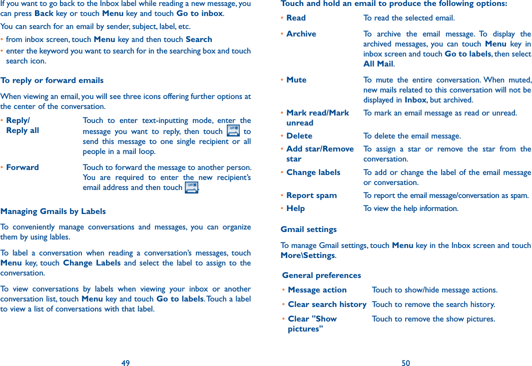 49 50If you want to go back to the Inbox label while reading a new message, you can press Back key or touch Menu key and touch Go to inbox.You can search for an email by sender, subject, label, etc.•from inbox screen, touch Menu key and then touch Search•enter the keyword you want to search for in the searching box and touch search icon.To reply or forward emailsWhen viewing an email, you will see three icons offering further options at the center of the conversation.•Reply/ Reply allTouch  to  enter  text-inputting  mode,  enter  the message  you  want  to  reply,  then  touch    to send  this  message  to  one  single  recipient  or  all people in a mail loop.•Forward Touch to forward the message to another person. You  are  required  to  enter  the  new  recipient’s email address and then touch  .Managing Gmails by LabelsTo  conveniently  manage  conversations  and  messages,  you  can  organize them by using lables.To  label  a  conversation  when  reading  a  conversation’s  messages,  touch Menu  key,  touch  Change  Labels  and  select  the  label  to  assign  to  the conversation.To  view  conversations  by  labels  when  viewing  your  inbox  or  another conversation list, touch Menu key and touch Go to labels. Touch a label to view a list of conversations with that label.Touch and hold an email to produce the following options:•Read  To read the selected email.•Archive To  archive  the  email  message.  To  display  the archived  messages,  you  can  touch  Menu  key  in inbox screen and touch Go to labels, then select All Mail.•Mute To  mute  the  entire  conversation.  When  muted, new mails related to this conversation will not be displayed in Inbox, but archived.•Mark read/Mark unreadTo mark an email message as read or unread. •Delete To delete the email message.•Add star/Remove starTo  assign  a  star  or  remove  the  star  from  the conversation.•Change labels To add or change the label of the email message or conversation.•Report spam To report the email message/conversation as spam.•Help To view the help information.Gmail settingsTo manage Gmail settings, touch Menu key in the Inbox screen and touch More\Settings.General preferences•Message action Touch to show/hide message actions.•Clear search history Touch to remove the search history.•Clear &quot;Show pictures&quot;Touch to remove the show pictures.
