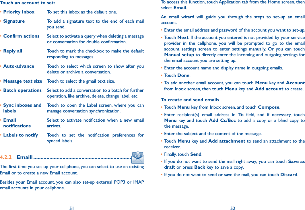 51 52Touch an account to set:•Priority Inbox To set this inbox as the default one.•Signature To  add  a  signature  text  to  the  end  of  each  mail you send.•Confirm actions Select to activate a query when deleting a message or conversation for double confirmation.•Reply all Touch to mark the checkbox to make the default responding to messages.•Auto-advance Touch  to  select which  screen  to  show after  you delete or archive a conversation.•Message text size Touch to select the gmail text size.•Batch operations Select to add a conversation to a batch for further operation, like archive, delete, change label, etc.•Sync inboxes and labelsTouch  to  open  the  Label  screen,  where  you can manage conversation synchronization.•Email  notificationsSelect  to  activate  notification  when  a  new email arrives.•Labels to notify Touch  to  set  the  notification  preferences  for synced labels.4.2.2  Emaill ...................................................................The first time you set up your cellphone, you can select to use an existing Email or to create a new Email account. Besides your Email account, you can also set-up external POP3 or IMAP email accounts in your cellphone.To access this function, touch Application tab from the Home screen, then select Email.An  email  wizard  will  guide  you  through  the  steps  to  set-up  an  email account.•Enter the email address and password of the account you want to set-up.•Touch Next. If the account you entered is not provided by your service provider  in  the  cellphone,  you  will  be  prompted  to  go  to  the  email account  settings  screen  to  enter  settings  manually.  Or  you  can  touch Manual setup to directly enter the incoming and outgoing settings for the email account you are setting up.•Enter the account name and display name in outgoing emails.•Touch Done.•To add another email account, you can touch Menu key and Account from Inbox screen, then touch Menu key and Add account to create.To create and send emails•Touch Menu key from Inbox screen, and touch Compose.•Enter  recipient(s)  email  address  in  To  field,  and  if  necessary,  touch Menu  key and  touch  Add  Cc/Bcc  to  add  a  copy  or  a  blind  copy to the message.•Enter the subject and the content of the message.•Touch Menu key and Add attachment to send an attachment to the receiver.•Finally, touch Send.•If you do not want to send the mail right away, you can touch Save as draft or press Back key to save a copy. •If you do not want to send or save the mail, you can touch Discard.