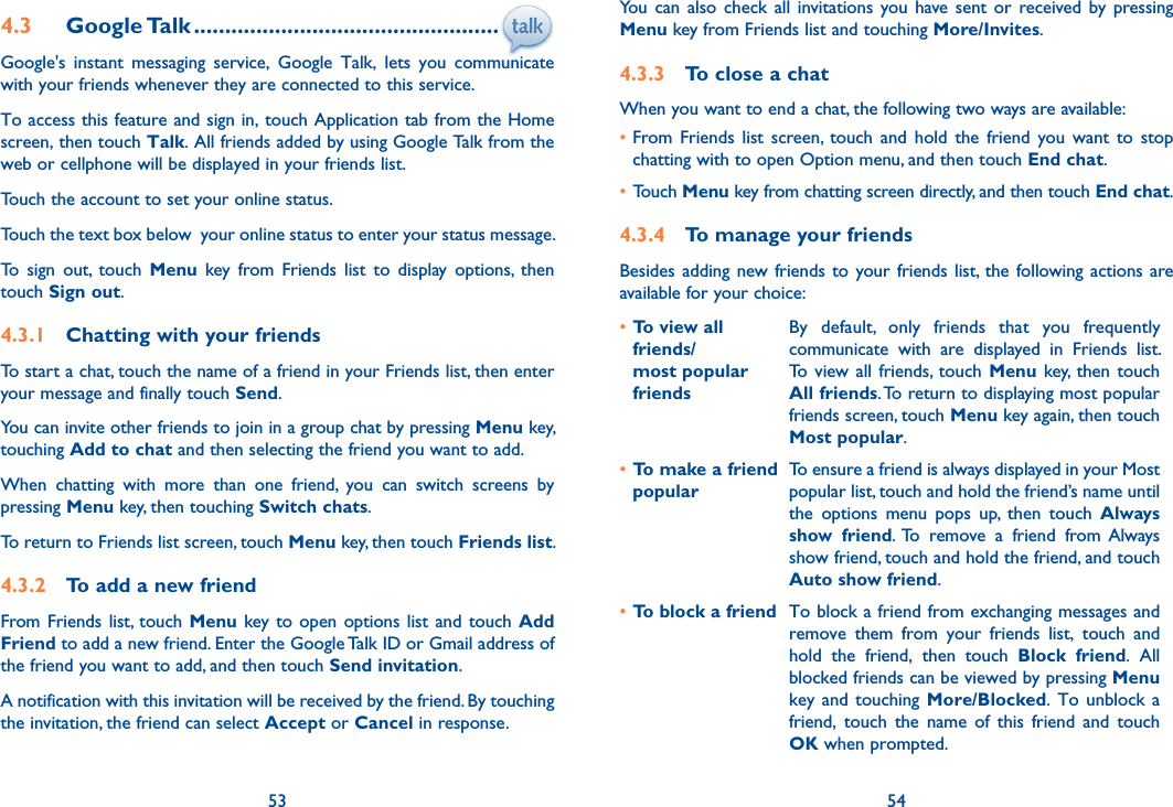 53 544.3  Google Talk .................................................Google&apos;s  instant  messaging  service,  Google  Talk,  lets  you  communicate with your friends whenever they are connected to this service. To access this feature and sign in, touch Application tab from the Home screen, then touch Talk. All friends added by using Google Talk from the web or cellphone will be displayed in your friends list.Touch the account to set your online status.Touch the text box below  your online status to enter your status message.To  sign  out,  touch  Menu  key  from  Friends  list  to  display  options,  then touch Sign out.4.3.1  Chatting with your friendsTo start a chat, touch the name of a friend in your Friends list, then enter your message and finally touch Send.You can invite other friends to join in a group chat by pressing Menu key, touching Add to chat and then selecting the friend you want to add.When  chatting  with  more  than  one  friend,  you  can  switch  screens  by pressing Menu key, then touching Switch chats.To return to Friends list screen, touch Menu key, then touch Friends list.4.3.2  To add a new friendFrom Friends  list,  touch  Menu  key to  open  options list  and touch Add Friend to add a new friend. Enter the Google Talk ID or Gmail address of the friend you want to add, and then touch Send invitation. A notification with this invitation will be received by the friend. By touching the invitation, the friend can select Accept or Cancel in response.You  can also  check all  invitations you have  sent or  received  by pressing Menu key from Friends list and touching More/Invites.4.3.3  To close a chatWhen you want to end a chat, the following two ways are available:•From  Friends  list  screen,  touch  and  hold  the  friend  you  want  to  stop chatting with to open Option menu, and then touch End chat.• Touch Menu key from chatting screen directly, and then touch End chat.4.3.4  To manage your friendsBesides adding new friends  to  your friends list,  the  following actions are available for your choice:•To view all friends/ most popular friendsBy  default,  only  friends  that  you  frequently communicate  with  are  displayed  in  Friends  list. To  view all friends,  touch  Menu key, then touch All friends. To return to displaying most popular friends screen, touch Menu key again, then touch Most popular.•To make a friend popularTo ensure a friend is always displayed in your Most popular list, touch and hold the friend’s name until the  options  menu  pops  up,  then  touch  Always show  friend.  To  remove  a  friend  from  Always show friend, touch and hold the friend, and touch Auto show friend.•To block a friend To block a friend from exchanging messages and remove  them  from  your  friends  list,  touch  and hold  the  friend,  then  touch  Block  friend.  All blocked friends can be viewed by pressing Menu key and  touching  More/Blocked. To  unblock  a friend,  touch  the  name  of  this  friend  and  touch OK when prompted.