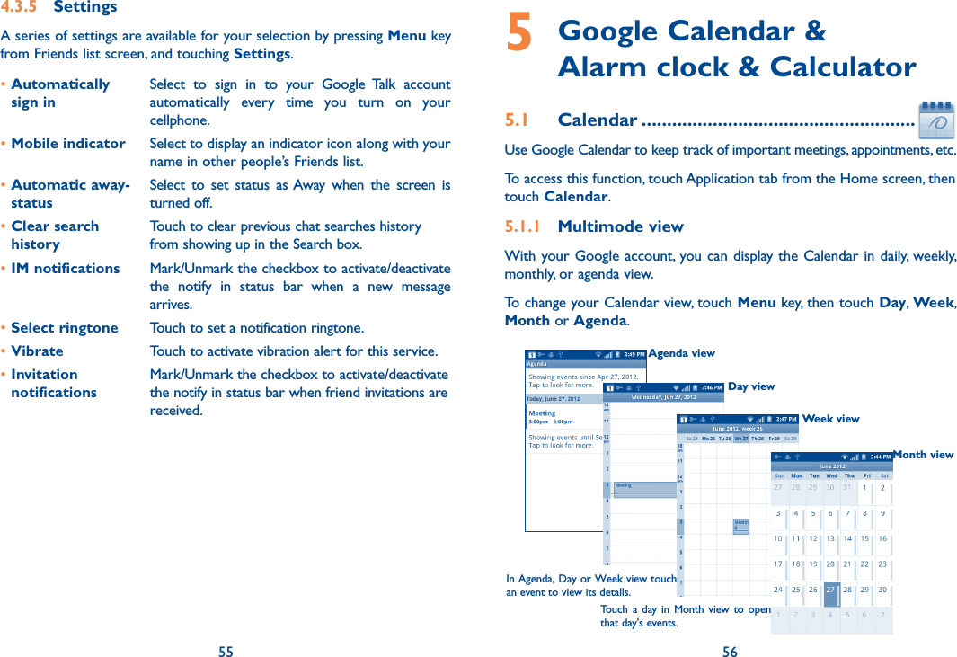 55 564.3.5  SettingsA series of settings are available for your selection by pressing Menu key from Friends list screen, and touching Settings.•Automatically  sign inSelect  to  sign  in  to  your  Google  Talk  account automatically  every  time  you  turn  on  your cellphone.•Mobile indicator Select to display an indicator icon along with your name in other people’s Friends list.•Automatic away-statusSelect  to  set  status  as Away  when  the  screen  is turned off.•Clear search historyTouch to clear previous chat searches history from showing up in the Search box.•IM notifications Mark/Unmark the checkbox to activate/deactivate the  notify  in  status  bar  when  a  new  message arrives.•Select ringtone Touch to set a notification ringtone.•Vibrate Touch to activate vibration alert for this service.•Invitation notificationsMark/Unmark the checkbox to activate/deactivate the notify in status bar when friend invitations are received.5  Google Calendar &amp;  Alarm clock &amp; Calculator5.1  Calendar ......................................................Use Google Calendar to keep track of important meetings, appointments, etc.To access this function, touch Application tab from the Home screen, then touch Calendar.5.1.1  Multimode viewWith your Google account, you can display the Calendar in daily, weekly, monthly, or agenda view. To change your Calendar view, touch Menu key, then touch Day, Week, Month or Agenda. Agenda viewDay viewWeek viewIn Agenda, Day or Week view touch an event to view its detalls.Touch a  day in  Month  view  to  open that day&apos;s events.Month view