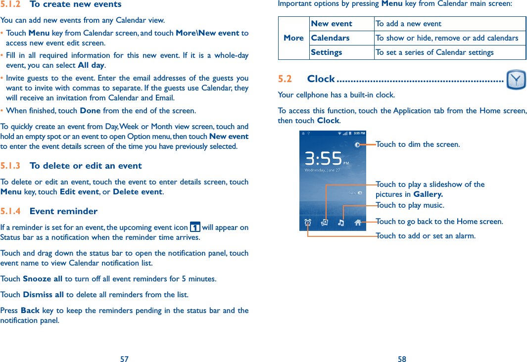 57 585.1.2  To create new eventsYou can add new events from any Calendar view. •Touch Menu key from Calendar screen, and touch More\New event to access new event edit screen.•Fill  in  all  required  information  for  this  new  event.  If  it  is  a  whole-day event, you can select All day.•Invite guests  to  the event.  Enter  the  email  addresses of the guests you want to invite with commas to separate. If the guests use Calendar, they will receive an invitation from Calendar and Email.•When finished, touch Done from the end of the screen.To quickly create an event from Day, Week or Month view screen, touch and hold an empty spot or an event to open Option menu, then touch New event to enter the event details screen of the time you have previously selected. 5.1.3  To delete or edit an eventTo delete or edit an event, touch the event to enter details screen, touch Menu key, touch Edit event, or Delete event.5.1.4  Event reminderIf a reminder is set for an event, the upcoming event icon   will appear on Status bar as a notification when the reminder time arrives. Touch and drag down the status bar to open the notification panel, touch event name to view Calendar notification list.Touch Snooze all to turn off all event reminders for 5 minutes.Touch Dismiss all to delete all reminders from the list.Press Back key to keep the reminders pending in the status bar and the notification panel.Important options by pressing Menu key from Calendar main screen:MoreNew event To add a new eventCalendars To show or hide, remove or add calendarsSettings To set a series of Calendar settings5.2  Clock ............................................................Your cellphone has a built-in clock.To access this function, touch the Application tab from the Home screen, then touch Clock.Touch to go back to the Home screen.Touch to dim the screen.Touch to play music.Touch to play a slideshow of the pictures in Gallery.Touch to add or set an alarm.