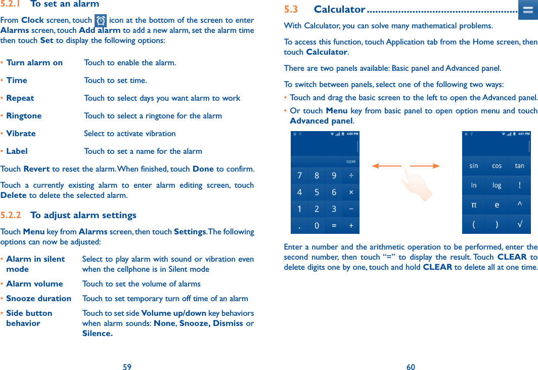 59 605.2.1  To set an alarmFrom Clock screen, touch   icon at the bottom of the screen to enter Alarms screen, touch Add alarm to add a new alarm, set the alarm time then touch Set to display the following options:•Turn alarm on Touch to enable the alarm.•Time Touch to set time.•Repeat Touch to select days you want alarm to work•Ringtone Touch to select a ringtone for the alarm•Vibrate Select to activate vibration•Label Touch to set a name for the alarmTouch Revert to reset the alarm. When finished, touch Done to confirm.Touch  a  currently  existing  alarm  to  enter  alarm  editing  screen,  touch Delete to delete the selected alarm.5.2.2  To adjust alarm settingsTouch Menu key from Alarms screen, then touch Settings. The following options can now be adjusted:•Alarm in silent modeSelect to play alarm with sound or vibration even when the cellphone is in Silent mode•Alarm volume Touch to set the volume of alarms•Snooze duration Touch to set temporary turn off time of an alarm•Side button behaviorTouch to set side Volume up/down key behaviors when alarm sounds: None, Snooze, Dismiss or Silence.5.3  Calculator .....................................................With Calculator, you can solve many mathematical problems.To access this function, touch Application tab from the Home screen, then touch Calculator.There are two panels available: Basic panel and Advanced panel. To switch between panels, select one of the following two ways:•Touch and drag the basic screen to the left to open the Advanced panel. •Or touch Menu key from basic panel to open option menu and touch Advanced panel.Enter a number and the arithmetic operation to be performed, enter the second  number,  then  touch “=”  to  display the  result. Touch  CLEAR  to delete digits one by one, touch and hold CLEAR to delete all at one time.