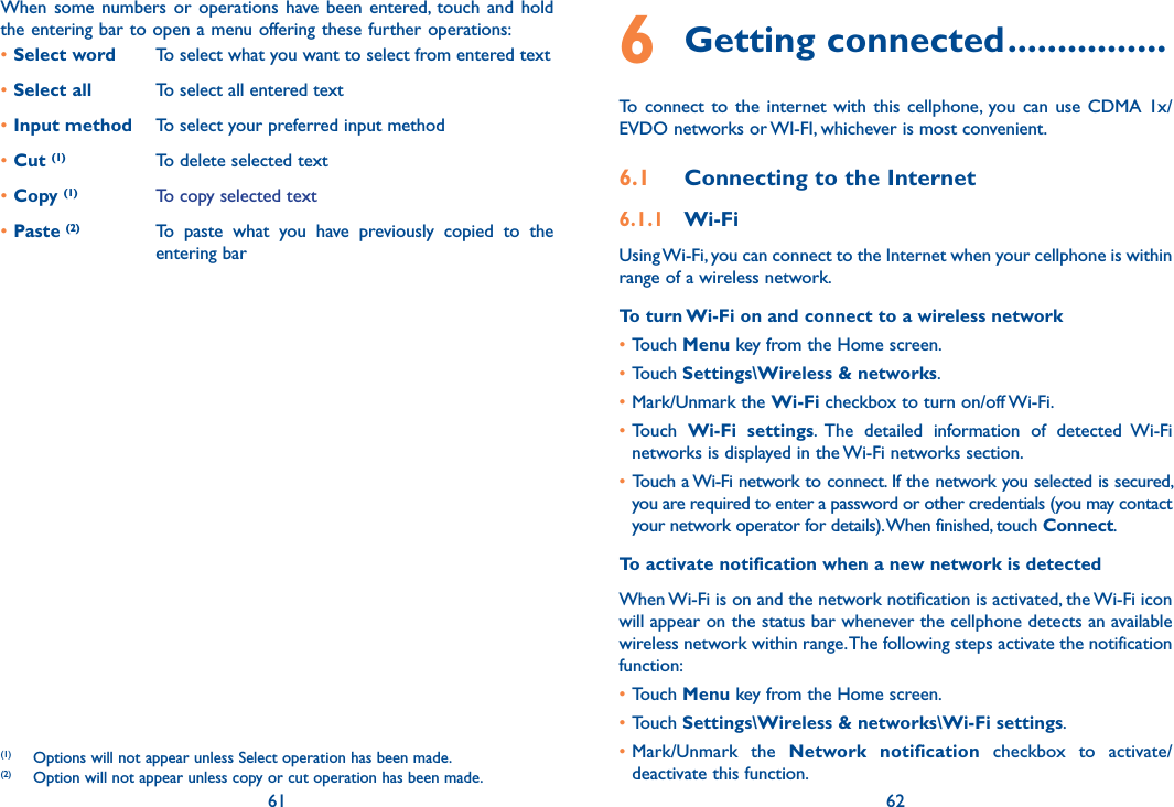 61 62When  some  numbers or  operations  have  been  entered,  touch  and  hold the entering bar to open a menu offering these further operations:(1)(2)•Select word To select what you want to select from entered text•Select all To select all entered text•Input method To select your preferred input method•Cut (1) To delete selected text•Copy (1) To copy selected text•Paste (2) To  paste  what  you  have  previously  copied  to  the entering bar(1)  Options will not appear unless Select operation has been made.(2)  Option will not appear unless copy or cut operation has been made.6 Getting connected ................To  connect  to  the  internet  with  this  cellphone,  you can  use  CDMA  1x/EVDO networks or WI-FI, whichever is most convenient.6.1  Connecting to the Internet6.1.1  Wi-FiUsing Wi-Fi, you can connect to the Internet when your cellphone is within range of a wireless network. To turn Wi-Fi on and connect to a wireless network•Touch Menu key from the Home screen. •Touch Settings\Wireless &amp; networks.•Mark/Unmark the Wi-Fi checkbox to turn on/off Wi-Fi.•Touch  Wi-Fi  settings.  The  detailed  information  of  detected  Wi-Fi networks is displayed in the Wi-Fi networks section.• Touch a Wi-Fi network to connect. If the network you selected is secured, you are required to enter a password or other credentials (you may contact your network operator for details). When finished, touch Connect. To activate notification when a new network is detectedWhen Wi-Fi is on and the network notification is activated, the Wi-Fi icon will appear on the status bar whenever the cellphone detects an available wireless network within range. The following steps activate the notification function:•Touch Menu key from the Home screen. •Touch Settings\Wireless &amp; networks\Wi-Fi settings.•Mark/Unmark  the  Network  notification  checkbox  to  activate/deactivate this function.