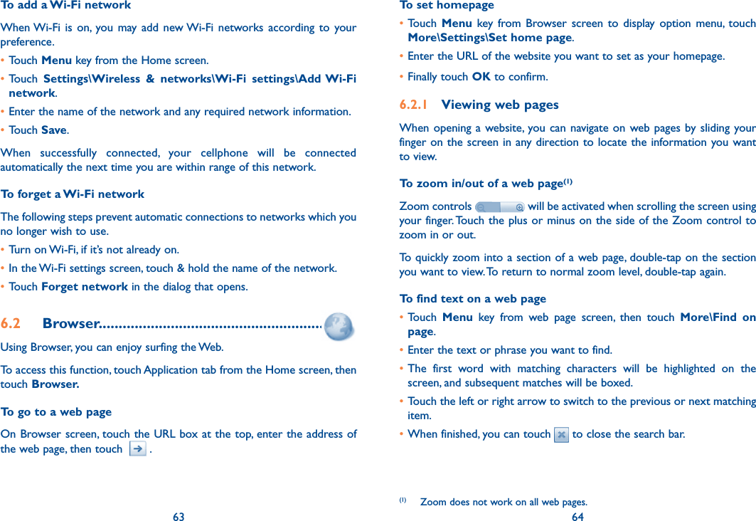 63 64To add a Wi-Fi networkWhen Wi-Fi  is  on, you may add  new Wi-Fi networks  according to  your preference. •Touch Menu key from the Home screen. •Touch  Settings\Wireless  &amp;  networks\Wi-Fi  settings\Add Wi-Fi network.•Enter the name of the network and any required network information.•Touch Save.When  successfully  connected,  your  cellphone  will  be  connected automatically the next time you are within range of this network.To forget a Wi-Fi networkThe following steps prevent automatic connections to networks which you no longer wish to use.•Turn on Wi-Fi, if it’s not already on.•In the Wi-Fi settings screen, touch &amp; hold the name of the network.•Touch Forget network in the dialog that opens.6.2  Browser........................................................Using Browser, you can enjoy surfing the Web.To access this function, touch Application tab from the Home screen, then touch Browser.To go to a web pageOn Browser screen, touch the URL box at the top, enter the address of the web page, then touch    .To set homepage•Touch  Menu key  from Browser screen to  display  option  menu,  touch More\Settings\Set home page.•Enter the URL of the website you want to set as your homepage.•Finally touch OK to confirm.6.2.1  Viewing web pagesWhen opening  a website, you can navigate  on web pages by sliding  your finger on the screen in any direction to locate the information you want to view.To zoom in/out of a web page(1)Zoom controls   will be activated when scrolling the screen using your finger. Touch the plus or minus on the side of the Zoom control to zoom in or out.To quickly zoom into a section of a web page, double-tap on the section you want to view. To return to normal zoom level, double-tap again.To find text on a web page•Touch  Menu  key  from  web  page  screen,  then  touch  More\Find  on page.•Enter the text or phrase you want to find.•The  first  word  with  matching  characters  will  be  highlighted  on  the screen, and subsequent matches will be boxed.•Touch the left or right arrow to switch to the previous or next matching item.•When finished, you can touch   to close the search bar.(1)  Zoom does not work on all web pages.