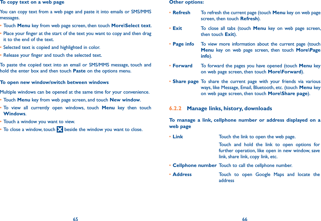 65 66To copy text on a web pageYou can copy text from a web page and paste it into emails or SMS/MMS messages.•Touch Menu key from web page screen, then touch More\Select text.•Place your finger at the start of the text you want to copy and then drag it to the end of the text. •Selected text is copied and highlighted in color.•Release your finger and touch the selected text.To  paste the copied text into  an email or SMS/MMS message, touch and hold the enter box and then touch Paste on the options menu.To open new window/switch between windowsMultiple windows can be opened at the same time for your convenience.•Touch Menu key from web page screen, and touch New window. •To  view  all  currently  open  windows,  touch  Menu  key  then  touch Windows.•Touch a window you want to view.•To close a window, touch   beside the window you want to close.Other options:•Refresh To refresh the current page (touch Menu key on web page screen, then touch Refresh).•Exit To  close  all  tabs  (touch  Menu  key  on  web  page  screen, then touch Exit).•Page info To  view  more  information  about  the  current  page  (touch Menu  key  on  web  page  screen,  then  touch  More\Page info).•Forward To forward the pages you have opened (touch Menu key on web page screen, then touch More\Forward).•Share page To  share  the  current  page  with  your  friends  via  various ways, like Message, Email, Bluetooth, etc. (touch Menu key on web page screen, then touch More\Share page).6.2.2  Manage links, history, downloadsTo  manage  a  link,  cellphone  number  or  address  displayed  on  a web page•Link Touch the link to open the web page.Touch  and  hold  the  link  to  open  options  for further operation, like open in new window, save link, share link, copy link, etc.•Cellphone number Touch to call the cellphone number.•Address Touch  to  open  Google  Maps  and  locate  the address