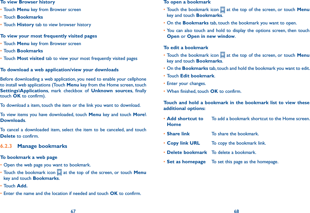 67 68To view Browser history•Touch Menu key from Browser screen•Touch Bookmarks•Touch History tab to view browser historyTo view your most frequently visited pages•Touch Menu key from Browser screen•Touch Bookmarks•Touch Most visited tab to view your most frequently visited pagesTo download a web application/view your downloadsBefore downloading a web application, you need to enable your cellphone to install web applications (Touch Menu key from the Home screen, touch Settings\Applications,  mark  checkbox  of  Unknown  sources,  finally touch OK to confirm).To download a item, touch the item or the link you want to download.To view items you have downloaded, touch Menu key and touch More\Downloads. To  cancel a  downloaded item,  select  the  item  to  be canceled,  and  touch Delete to confirm.6.2.3  Manage bookmarksTo bookmark a web page•Open the web page you want to bookmark.•Touch the bookmark icon   at the top of the screen, or touch Menu key and touch Bookmarks.•Touch Add.•Enter the name and the location if needed and touch OK to confirm.To open a bookmark•Touch the bookmark icon   at the top of the screen, or touch Menu key and touch Bookmarks.•On the Bookmarks tab, touch the bookmark you want to open.•You  can  also  touch  and  hold  to  display the options screen, then  touch Open or Open in new window.To edit a bookmark•Touch the bookmark icon   at the top of the screen, or touch Menu key and touch Bookmarks.•On the Bookmarks tab, touch and hold the bookmark you want to edit.•Touch Edit bookmark.•Enter your changes.•When finished, touch OK to confirm.Touch and hold a bookmark in the bookmark list to view these additional options:•Add shortcut to HomeTo add a bookmark shortcut to the Home screen.•Share link To share the bookmark.•Copy link URL To copy the bookmark link.•Delete bookmark To delete a bookmark.•Set as homepage To set this page as the homepage.