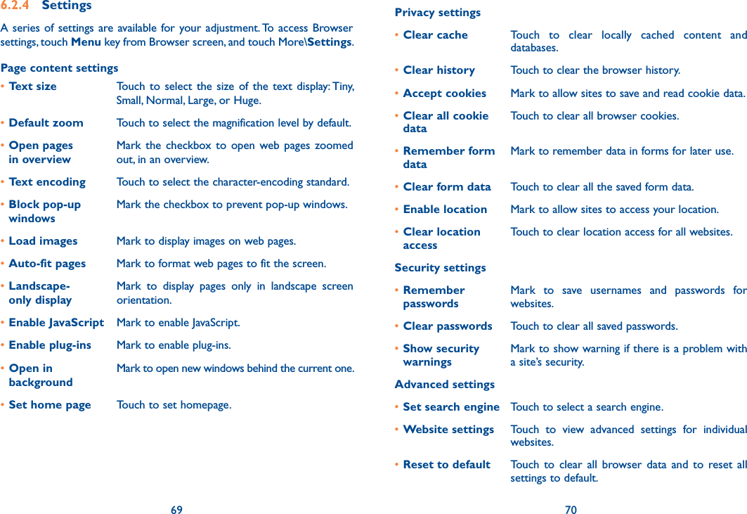 69 706.2.4  SettingsA series  of settings are available for your adjustment. To access  Browser settings, touch Menu key from Browser screen, and touch More\Settings.Page content settings•Text size Touch  to select  the  size of  the  text display: Tiny, Small, Normal, Large, or Huge.•Default zoom Touch to select the magnification level by default.•Open pages  in overviewMark  the  checkbox  to  open  web pages  zoomed out, in an overview.•Text encoding Touch to select the character-encoding standard.•Block pop-up windowsMark the checkbox to prevent pop-up windows.•Load images Mark to display images on web pages.•Auto-fit pages Mark to format web pages to fit the screen.•Landscape- only displayMark  to  display  pages  only  in  landscape  screen orientation.•Enable JavaScript Mark to enable JavaScript.•Enable plug-ins Mark to enable plug-ins.•Open in backgroundMark to open new windows behind the current one.•Set home page Touch to set homepage.Privacy settings•Clear cache Touch  to  clear  locally  cached  content  and databases.•Clear history Touch to clear the browser history.•Accept cookies Mark to allow sites to save and read cookie data.•Clear all cookie dataTouch to clear all browser cookies.•Remember form dataMark to remember data in forms for later use.•Clear form data Touch to clear all the saved form data.•Enable location Mark to allow sites to access your location.•Clear location accessTouch to clear location access for all websites.Security settings•Remember  passwordsMark  to  save  usernames  and  passwords  for websites.•Clear passwords Touch to clear all saved passwords.•Show security  warningsMark to show warning if there is a problem with a site’s security.Advanced settings•Set search engine Touch to select a search engine.•Website settings Touch  to  view  advanced  settings  for  individual websites.•Reset to default Touch  to  clear  all  browser  data  and  to  reset  all settings to default.