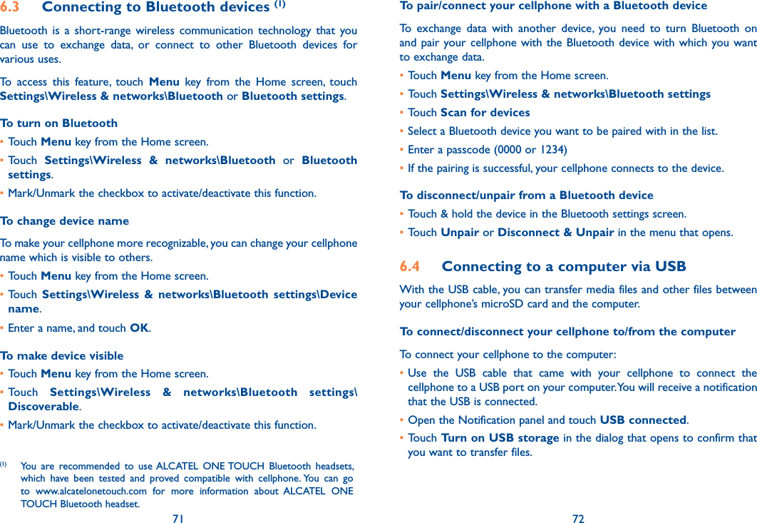 71 726.3  Connecting to Bluetooth devices (1)Bluetooth  is  a  short-range  wireless communication  technology  that  you can  use  to  exchange  data,  or  connect  to  other  Bluetooth  devices  for various uses. To  access  this  feature,  touch  Menu  key  from  the  Home  screen,  touch Settings\Wireless &amp; networks\Bluetooth or Bluetooth settings.To turn on Bluetooth•Touch Menu key from the Home screen.•Touch  Settings\Wireless  &amp;  networks\Bluetooth  or  Bluetooth settings.•Mark/Unmark the checkbox to activate/deactivate this function.To change device nameTo make your cellphone more recognizable, you can change your cellphone name which is visible to others.•Touch Menu key from the Home screen.•Touch  Settings\Wireless  &amp;  networks\Bluetooth  settings\Device name.•Enter a name, and touch OK.To make device visible•Touch Menu key from the Home screen.•Touch  Settings\Wireless  &amp;  networks\Bluetooth  settings\Discoverable.•Mark/Unmark the checkbox to activate/deactivate this function.(1)  You  are  recommended  to  use ALCATEL  ONE TOUCH  Bluetooth  headsets, which  have  been  tested  and  proved  compatible  with  cellphone. You  can  go to  www.alcatelonetouch.com  for  more  information  about  ALCATEL  ONE TOUCH Bluetooth headset.To pair/connect your cellphone with a Bluetooth device To  exchange  data  with  another  device,  you  need  to  turn  Bluetooth  on and pair  your cellphone  with  the Bluetooth device with which you want to exchange data.•Touch Menu key from the Home screen.•Touch Settings\Wireless &amp; networks\Bluetooth settings•Touch Scan for devices•Select a Bluetooth device you want to be paired with in the list.•Enter a passcode (0000 or 1234)•If the pairing is successful, your cellphone connects to the device.To disconnect/unpair from a Bluetooth device•Touch &amp; hold the device in the Bluetooth settings screen.•Touch Unpair or Disconnect &amp; Unpair in the menu that opens.6.4  Connecting to a computer via USBWith the USB cable, you can transfer media files and other files between your cellphone’s microSD card and the computer.To connect/disconnect your cellphone to/from the computerTo connect your cellphone to the computer:•Use  the  USB  cable  that  came  with  your  cellphone  to  connect  the cellphone to a USB port on your computer. You will receive a notification that the USB is connected.•Open the Notification panel and touch USB connected.•Touch Turn on USB storage in the dialog that opens to confirm that you want to transfer files.