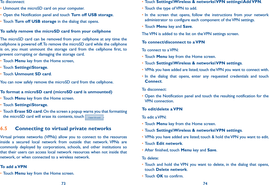 73 74To disconnect: •Unmount the microSD card on your computer.•Open the Notification panel and touch Turn off USB storage.•Touch Turn off USB storage in the dialog that opens.To safely remove the microSD card from your cellphoneThe microSD card can be removed from your cellphone at any time the cellphone is powered off. To remove the microSD card while the cellphone is  on,  you  must  unmount  the  storage  card  from  the  cellphone  first,  to prevent corrupting or damaging the storage card.•Touch Menu key from the Home screen, •Touch Settings\Storage.•Touch Unmount SD card.You can now safely remove the microSD card from the cellphone.To format a microSD card (microSD card is unmounted)•Touch Menu key from the Home screen.•Touch Settings\Storage.•Touch Erase SD card. On the screen a popup warns you that formatting the microSD card will erase its contents, touch  .6.5  Connecting to virtual private networksVirtual  private networks (VPNs)  allow  you to  connect to  the  resources inside  a  secured  local  network  from  outside  that  network. VPNs  are commonly  deployed  by  corporations,  schools,  and  other  institutions  so that their users can access local network resources when not inside that network, or when connected to a wireless network.To add a VPN•Touch Menu key from the Home screen.•Touch Settings\Wireless &amp; networks\VPN settings\Add VPN.•Touch the type of VPN to add.•In  the  screen  that  opens,  follow  the  instructions  from  your  network administrator to configure each component of the VPN settings.•Touch Menu key and Save.The VPN is added to the list on the VPN settings screen.To connect/disconnect to a VPNTo connect to a VPN:•Touch Menu key from the Home screen.•Touch Settings\Wireless &amp; networks\VPN settings. • VPNs you have added are listed; touch the VPN you want to connect with.•In  the  dialog  that  opens,  enter  any  requested  credentials  and  touch Connect.To disconnect:•Open the Notification panel and touch the resulting notification for the VPN connection.To edit/delete a VPNTo edit a VPN:•Touch Menu key from the Home screen.•Touch Settings\Wireless &amp; networks\VPN settings. •VPNs you have added are listed; touch &amp; hold the VPN you want to edit.•Touch Edit network.•After finished, touch Menu key and Save.To delete:•Touch  and  hold  the VPN you want  to delete,  in  the  dialog that  opens, touch Delete network.•Touch OK to confirm.