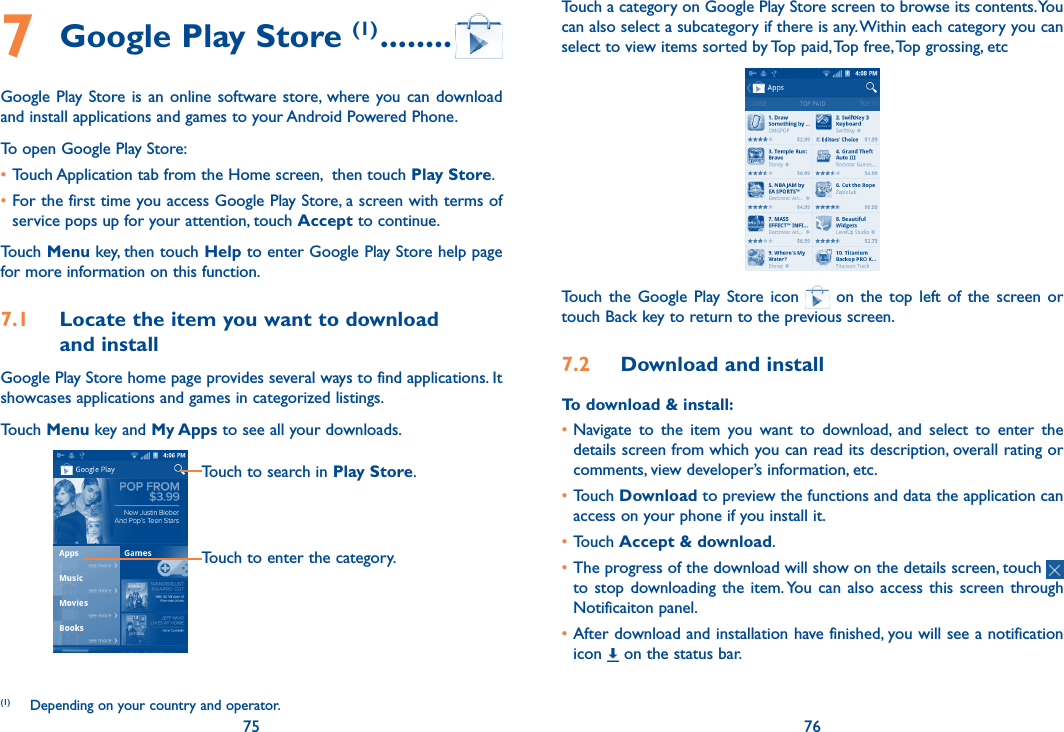 75 767 Google Play Store (1) ........Google Play  Store is  an  online  software store, where you can  download and install applications and games to your Android Powered Phone.To open Google Play Store:•Touch Application tab from the Home screen,  then touch Play Store.•For the first time you access Google Play Store, a screen with terms of service pops up for your attention, touch Accept to continue.Touch Menu key, then touch Help to enter Google Play Store help page for more information on this function.7.1  Locate the item you want to download  and installGoogle Play Store home page provides several ways to find applications. It showcases applications and games in categorized listings. Touch Menu key and My Apps to see all your downloads.Touch to search in Play Store.Touch to enter the category.(1)  Depending on your country and operator.Touch a category on Google Play Store screen to browse its contents. You can also select a subcategory if there is any. Within each category you can select to view items sorted by Top paid, Top free, Top grossing, etcTouch  the  Google  Play  Store icon    on  the  top  left  of  the  screen or touch Back key to return to the previous screen. 7.2  Download and installTo download &amp; install:•Navigate  to  the  item  you  want  to  download,  and  select  to  enter  the details screen from which you can read its description, overall rating or comments, view developer’s information, etc.•Touch Download to preview the functions and data the application can access on your phone if you install it.•Touch Accept &amp; download.•The progress of the download will show on the details screen, touch   to stop downloading the item. You  can  also  access  this screen through Notificaiton panel.•After download and installation have finished, you will see a notification icon   on the status bar.
