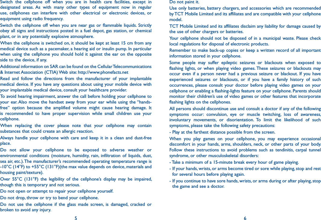 5 6Do not paint it.Use only batteries, battery chargers, and accessories which are recommended by TCT Mobile Limited and its affiliates and are compatible with your cellphone model.TCT Mobile Limited and its affiliates disclaim any liability for damage caused by the use of other chargers or batteries.Your  cellphone  should  not be  disposed of  in a  municipal waste.  Please  check local regulations for disposal of electronic products.Remember to make back-up copies or keep a written record of all important information stored in your cellphone.Some  people  may  suffer  epileptic  seizures  or  blackouts  when  exposed  to flashing  lights,  or when  playing video  games. These  seizures or  blackouts  may occur  even if  a  person never had  a  previous  seizure  or  blackout.  If  you  have experienced  seizures  or  blackouts,  or  if  you  have  a  family  history  of  such occurrences,  please  consult  your doctor  before  playing  video games  on  your cellphone or enabling a flashing-lights feature on your cellphone. Parents should monitor their children’s use of video games or other features that incorporate flashing lights on the cellphones.All persons should discontinue use and consult a doctor if any of the following symptoms  occur:  convulsion,  eye  or  muscle  twitching,  loss  of  awareness, involuntary  movements,  or  disorientation.  To  limit  the  likelihood  of  such symptoms, please take the following safety precautions:- Play at the farthest distance possible from the screen.When  you  play  games  on  your  cellphone,  you  may  experience  occasional discomfort in your hands, arms,  shoulders,  neck,  or other parts of your body. Follow  these  instructions  to  avoid  problems  such  as  tendinitis,  carpal  tunnel syndrome, or other musculoskeletal disorders:- Take a minimum of a 15-minute break every hour of game playing.-  If your hands, wrists, or arms become tired or sore while playing, stop and rest for several hours before playing again.-  If you continue to have sore hands, wrists, or arms during or after playing, stop the game and see a doctor.Switch  the  cellphone  off  when  you  are  in  health  care  facilities,  except  in designated  areas.  As  with  many  other  types  of  equipment  now  in  regular use,  cellphones  can  interfere  with  other  electrical  or  electronic  devices,  or equipment using radio frequency.Switch the  cellphone  off  when  you  are near gas or  flammable  liquids.  Strictly obey all signs and instructions posted in a  fuel depot, gas station, or chemical plant, or in any potentially explosive atmosphere.When the cellphone is switched on, it should be kept at least 15 cm from any medical device such as a pacemaker, a hearing aid or insulin pump. In particular when using the  cellphone  you should hold it against the ear on the  opposite side to the device, if any.Additional information on SAR can be found on the Cellular Telecommunications &amp; Internet Association (CTIA) Web site: http://www.phonefacts.netRead  and  follow  the  directions  from  the  manufacturer  of  your  implantable medical device. If you have any questions about using your mobile device with your implantable medical device, consult your healthcare provider.To avoid hearing impairment, answer the call before holding your cellphone to your ear. Also move the handset away from your ear  while  using  the “hands-free”  option  because  the  amplified  volume  might  cause  hearing  damage.  It is  recommended  to  have  proper  supervision  while  small  children  use  your cellphone.When  replacing  the  cover  please  note  that  your  cellphone  may  contain substances that could create an allergic reaction.Always  handle  your cellphone  with  care  and  keep  it  in  a  clean  and  dust-free place.Do  not  allow  your  cellphone  to  be  exposed  to  adverse  weather  or environmental  conditions  (moisture,  humidity,  rain,  infiltration  of  liquids,  dust, sea air, etc.). The manufacturer’s recommended operating temperature range is -10°C (14°F) to +55°C (131°F)(the max value depends on device, materials and housing paint/texture).Over  55°C  (131°F)  the  legibility  of  the  cellphone’s  display  may  be  impaired, though this is temporary and not serious.Do not open or attempt to repair your cellphone yourself.Do not drop, throw or try to bend your cellphone.Do  not  use  the  cellphone  if  the  glass  made  screen,  is  damaged,  cracked  or broken to avoid any injury.