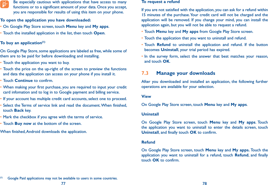 77 78Be especially cautious with applications that have access to  many functions or to a significant amount of your data. Once you accept, you are responsible for results of using this item on your phone.To open the application you have downloaded:•On Google Play Store screen, touch Menu key and My apps.•Touch the installed application in the list, then touch Open.To buy an application(1)On Google Play Store, some applications are labeled as free, while some of them are to be paid for before downloading and installing.•Touch the application you want to buy.•Touch the price on the up-right of the screen to preview the functions and data the application can access on your phone if you install it.•Touch Continue to confirm.•When making your first purchase, you are required to input your credit card infomation and to log in to Google payment and billing service.•If your account has multiple credit card accounts, select one to proceed.•Select the Terms of service link and read the document. When finished, touch Back key.•Mark the checkbox if you agree with the terms of service.•Touch Buy now at the bottom of the screen.When finished, Android downloads the application.(1)  Google Paid applications may not be available to users in some countries.To request a refundIf you are not satisfied with the application, you can ask for a refund within 15 minutes of the purchase. Your credit card will not be charged and the application will  be  removed.  If  you change your mind, you can  install  the application again, but you will not be able to request a refund.•Touch Menu key and My apps from Google Play Store screen.•Touch the application that you want to uninstall and refund.•Touch  Refund  to  uninstall  the  application  and  refund.  If  the  button becomes Uninstall, your trial period has expired.•In  the  survey  form,  select  the  answer  that  best  matches  your  reason, and touch OK.7.3  Manage your downloadsAfter  you  downloaded  and  installed  an  application,  the following  further operations are available for your selection. ViewOn Google Play Store screen, touch Menu key and My apps.UninstallOn  Google  Play  Store  screen,  touch  Menu  key  and  My  apps.  Touch the  application  you  want  to  uninstall  to  enter  the  details  screen,  touch Uninstall, and finally touch OK to confirm.RefundOn Google Play Store screen, touch Menu key and My apps. Touch the application you want  to  uninstall  for  a  refund, touch  Refund,  and  finally touch OK to confirm.
