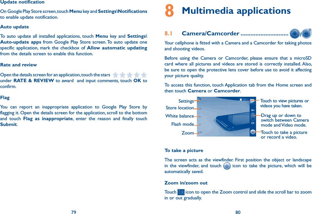 79 80Update notificationOn Google Play Store screen, touch Menu key and Settings\Notifications to enable update notification.Auto updateTo  auto  update  all  installed  applications, touch Menu key and Settings\Auto-update apps from Google Play Store screen. To auto update one specific application, mark  the  checkbox of  Allow automatic updating from the details screen to enable this function.Rate and reviewOpen the details screen for an application, touch the stars   under RATE &amp; REVIEW to award  and input comments, touch OK to confirm.FlagYou  can  report  an  inappropriate  application  to  Google  Play  Store  by flagging it. Open the details screen for the application, scroll to the bottom and  touch  Flag  as  inappropriate,  enter  the  reason  and  finally  touch Submit.8 Multimedia applications8.1  Camera/Camcorder ............................. /Your cellphone is fitted with a Camera and a Camcorder for taking photos and shooting videos.Before  using  the  Camera  or  Camcorder,  please  ensure  that  a  microSD card where  all  pictures  and  videos  are stored is  correctly installed. Also, be sure to open the protective lens cover before use to avoid it affecting your picture quality.To access this function, touch Application tab from the Home screen and then touch Camera or Camcorder.Touch to view pictures or videos you have taken.SettingsStore locationWhite balanceFlash modeZoomDrag up or down to switch between Camera mode and Video mode.Touch to take a picture or record a video.To take a pictureThe screen acts  as  the  viewfinder.  First  position  the object  or landscape in  the  viewfinder,  and  touch    icon  to  take  the  picture,  which  will  be automatically saved.Zoom in/zoom outTouch   icon to open the Zoom control and slide the scroll bar to zoom in or out gradually. 