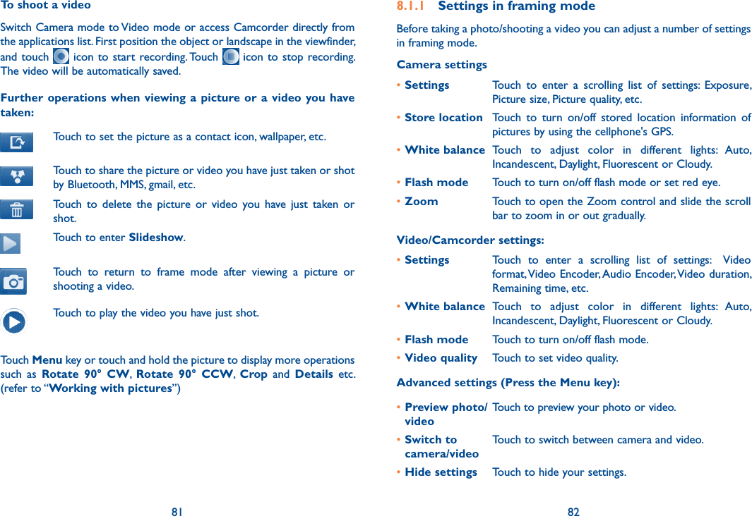 81 82To shoot a videoSwitch Camera mode to Video mode or access Camcorder directly from the applications list. First position the object or landscape in the viewfinder, and touch   icon to start recording. Touch   icon to  stop recording. The video will be automatically saved. Further operations when viewing a  picture or  a  video  you have taken:Touch to set the picture as a contact icon, wallpaper, etc.Touch to share the picture or video you have just taken or shot by Bluetooth, MMS, gmail, etc.Touch  to  delete  the  picture  or  video  you  have  just  taken or shot.Touch to enter Slideshow.Touch  to  return  to  frame  mode  after  viewing  a  picture  or shooting a video.Touch to play the video you have just shot.Touch Menu key or touch and hold the picture to display more operations such  as  Rotate  90°  CW,  Rotate  90°  CCW,  Crop  and  Details  etc. (refer to “Working with pictures”) 8.1.1  Settings in framing modeBefore taking a photo/shooting a video you can adjust a number of settings  in framing mode.Camera settings•Settings Touch  to  enter  a  scrolling  list  of  settings:  Exposure, Picture size, Picture quality, etc.•Store location Touch  to  turn  on/off  stored  location  information  of pictures by using the cellphone&apos;s GPS.•White balance Touch  to  adjust  color  in  different  lights:  Auto, Incandescent, Daylight, Fluorescent or Cloudy.•Flash mode Touch to turn on/off flash mode or set red eye.•Zoom Touch to open the Zoom control and slide the scroll bar to zoom in or out gradually.Video/Camcorder settings:•Settings Touch  to  enter  a  scrolling  list  of  settings:    Video format, Video Encoder, Audio Encoder, Video duration, Remaining time, etc.•White balance Touch  to  adjust  color  in  different  lights:  Auto, Incandescent, Daylight, Fluorescent or Cloudy.•Flash mode Touch to turn on/off flash mode.•Video quality Touch to set video quality.Advanced settings (Press the Menu key):•Preview photo/ videoTouch to preview your photo or video.•Switch to camera/videoTouch to switch between camera and video.•Hide settings Touch to hide your settings.