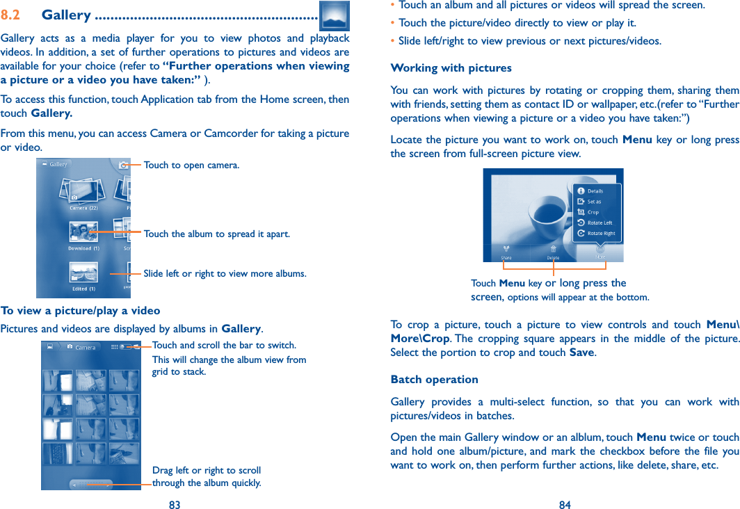 83 848.2  Gallery .........................................................Gallery  acts  as  a  media  player  for  you  to  view  photos  and  playback videos. In addition, a set of further operations to pictures and videos are available for your choice (refer to “Further operations when viewing a picture or a video you have taken:” ).To access this function, touch Application tab from the Home screen, then touch Gallery. From this menu, you can access Camera or Camcorder for taking a picture or video. Touch to open camera.Touch the album to spread it apart.Slide left or right to view more albums.            To view a picture/play a videoPictures and videos are displayed by albums in Gallery.Touch and scroll the bar to switch.This will change the album view from grid to stack.Drag left or right to scroll through the album quickly.•Touch an album and all pictures or videos will spread the screen.•Touch the picture/video directly to view or play it.•Slide left/right to view previous or next pictures/videos.Working with picturesYou  can  work with  pictures by  rotating  or  cropping  them,  sharing them with friends, setting them as contact ID or wallpaper, etc.(refer to “Further operations when viewing a picture or a video you have taken:”)Locate the picture you want to work on, touch Menu key or long press the screen from full-screen picture view.Touch Menu key or long press the screen, options will appear at the bottom.To  crop  a  picture,  touch  a  picture  to  view  controls  and  touch  Menu\More\Crop. The  cropping  square  appears  in  the  middle  of  the  picture. Select the portion to crop and touch Save.Batch operationGallery  provides  a  multi-select  function,  so  that  you  can  work  with pictures/videos in batches.Open the main Gallery window or an alblum, touch Menu twice or touch and  hold  one  album/picture,  and  mark  the  checkbox  before the  file you want to work on, then perform further actions, like delete, share, etc.