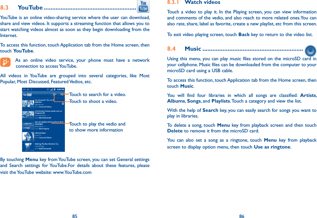 85 868.3  YouTube .......................................................YouTube is an online video-sharing service where the user can download, share and view videos. It supports a streaming function that allows you to start watching videos almost as soon as they begin downloading from the Internet.To access this function, touch Application tab from the Home screen, then touch YouTube.As  an  online  video  service,  your  phone  must  have  a  network connection to access YouTube.All  videos  in  YouTube  are  grouped  into  several  categories,  like  Most Popular, Most Discussed, Featured Vedios, etc.Touch to play the vedio and to show more informationTouch to search for a video.Touch to shoot a video.By touching Menu key from YouTube screen, you can set General settings and  Search  settings  for YouTube.For  details  about  these  features,  please visit the YouTube website: www.YouTube.com8.3.1  Watch videosTouch  a video to play it. In  the  Playing screen, you can  view information and comments of the vedio, and also reach to more related ones.You can also rate, share, label as favorite, create a new playlist, etc from this screen.To exit video playing screen, touch Back key to return to the video list.8.4  Music ............................................................Using this menu, you can play music files stored on the microSD card in your cellphone. Music files can be downloaded from the computer to your microSD card using a USB cable.To access this function, touch Application tab from the Home screen, then touch Music. You  will  find  four  libraries  in  which  all  songs  are  classified:  Artists, Albums, Songs, and Playlists. Touch a category and view the list.  With the help of Search key, you can easily search for songs you want to play in libraries. To delete a song, touch Menu key from playback screen and then touch Delete to remove it from the microSD card. You  can  also  set  a  song  as  a  ringtone,  touch  Menu  key  from  playback screen to display option menu, then touch Use as ringtone.