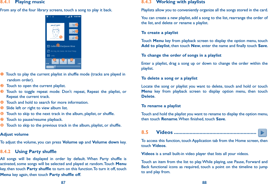 87 888.4.1  Playing musicFrom any of the four library screens, touch a song to play it back.    Touch to play the current playlist in shuffle mode (tracks are played in  random order). Touch to open the current playlist.  Touch  to  toggle  repeat  mode:  Don&apos;t  repeat,  Repeat  the  playlist,  or Repeat the current track. Touch and hold to search for more information. Slide left or right to view album list.  Touch to skip to the next track in the album, playlist, or shuffle. Touch to pause/resume playback.  Touch to skip to the previous track in the album, playlist, or shuffle.Adjust volumeTo adjust the volume, you can press Volume up and Volume down key.8.4.2  Using Party shuffleAll  songs  will  be  displayed  in  order  by  default.  When  Party  shuffle  is activated, some songs will be selected and played at random. Touch Menu key, then touch Party shuffle to turn on this function. To turn it off, touch Menu key again, then touch Party shuffle off.8.4.3  Working with playlistsPlaylists allow you to conveniently organize all the songs stored in the card.You can create a new playlist, add a song to the list, rearrange the order of the list, and delete or rename a playlist.To create a playlistTouch Menu key from playback screen to display the option menu, touch Add to playlist, then touch New, enter the name and finally touch Save.To change the order of songs in a playlistEnter a playlist, drag a song up or down to  change  the  order within the playlist.To delete a song or a playlistLocate the song or  playlist you want to delete, touch and hold or touch Menu  key  from  playback  screen  to  display  option  menu,  then  touch Delete.To rename a playlist Touch and hold the playlist you want to rename to display the option menu, then touch Rename. When finished, touch Save.8.5  Videos ..........................................................To access this function, touch Application tab from the Home screen, then touch Videos.Videos is a small built-in video player that lists all your videos.Touch an item from the list to play. While playing, use Pause, Forward and Back functional  icons as required, touch a point on  the  timeline to jump to and play from.
