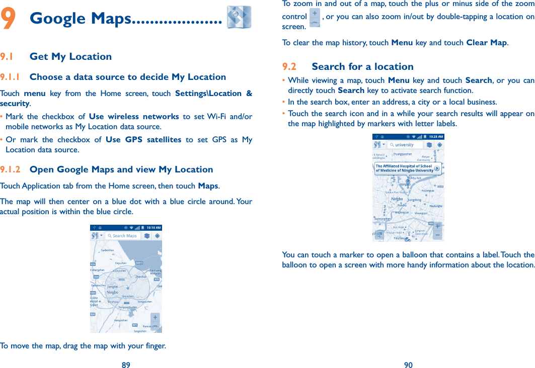 89 909 Google Maps ....................9.1  Get My Location9.1.1  Choose a data source to decide My LocationTouch  menu  key  from  the  Home  screen,  touch  Settings\Location  &amp; security. •Mark  the  checkbox  of  Use wireless  networks  to  set Wi-Fi  and/or mobile networks as My Location data source. •Or  mark  the  checkbox  of  Use  GPS  satellites  to  set  GPS  as  My Location data source.9.1.2  Open Google Maps and view My LocationTouch Application tab from the Home screen, then touch Maps. The  map  will  then  center  on  a  blue  dot  with  a  blue circle around. Your actual position is within the blue circle.To move the map, drag the map with your finger. To zoom in and out of a map, touch the plus or minus side of the zoom control   , or you can also zoom in/out by double-tapping a location on screen.To clear the map history, touch Menu key and touch Clear Map.9.2  Search for a location•While viewing a map,  touch  Menu  key and  touch  Search,  or  you can directly touch Search key to activate search function. •In the search box, enter an address, a city or a local business. •Touch the search icon and in a while your search results will appear on the map highlighted by markers with letter labels.You can touch a marker to open a balloon that contains a label. Touch the balloon to open a screen with more handy information about the location.