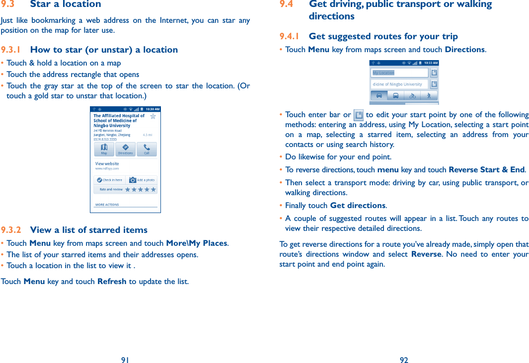91 929.3  Star a locationJust  like  bookmarking  a  web  address  on  the  Internet,  you  can  star  any position on the map for later use. 9.3.1  How to star (or unstar) a location•Touch &amp; hold a location on a map•Touch the address rectangle that opens•Touch  the  gray  star at  the top  of  the  screen  to  star  the  location. (Or touch a gold star to unstar that location.)9.3.2  View a list of starred items•Touch Menu key from maps screen and touch More\My Places. •The list of your starred items and their addresses opens. •Touch a location in the list to view it . Touch Menu key and touch Refresh to update the list.9.4  Get driving, public transport or walking directions9.4.1  Get suggested routes for your trip•Touch Menu key from maps screen and touch Directions.•Touch enter bar or   to edit your start point by one of the following methods: entering an address, using My Location, selecting a start point on  a  map,  selecting  a  starred  item,  selecting  an  address  from  your contacts or using search history.•Do likewise for your end point. • To reverse directions, touch menu key and touch Reverse Start &amp; End.•Then select  a transport mode: driving by car, using public transport, or walking directions. •Finally touch Get directions.•A couple  of  suggested  routes will appear in a  list. Touch  any routes to view their respective detailed directions.To get reverse directions for a route you’ve already made, simply open that route’s  directions  window  and  select  Reverse.  No  need  to  enter  your start point and end point again.