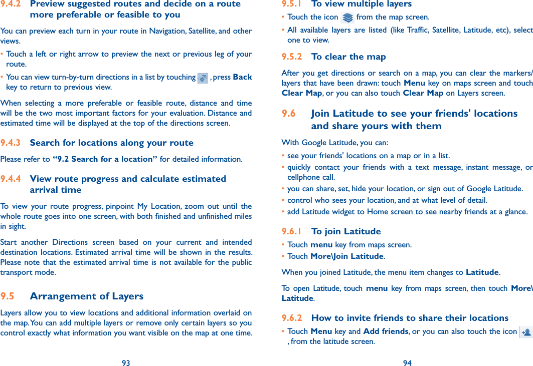 93 949.4.2  Preview suggested routes and decide on a route more preferable or feasible to youYou can preview each turn in your route in Navigation, Satellite, and other views.•Touch a left or right arrow to preview the next or previous leg of your route. •You can view turn-by-turn directions in a list by touching   , press Back key to return to previous view.When  selecting  a  more  preferable  or  feasible  route,  distance  and  time will be the two most important factors for your evaluation. Distance and estimated time will be displayed at the top of the directions screen. 9.4.3  Search for locations along your routePlease refer to “9.2 Search for a location” for detailed information.9.4.4  View route progress and calculate estimated arrival timeTo  view  your  route  progress,  pinpoint  My  Location,  zoom  out  until  the whole route goes into one screen, with both finished and unfinished miles in sight.Start  another  Directions  screen  based  on  your  current  and  intended destination locations. Estimated arrival time  will  be  shown  in  the  results. Please note that the estimated arrival time is not available for the public  transport mode.9.5  Arrangement of LayersLayers allow you to view locations and additional information overlaid on the map. You can add multiple layers or remove only certain layers so you control exactly what information you want visible on the map at one time.9.5.1  To view multiple layers•Touch the icon   from the map screen.•All  available  layers  are  listed  (like Traffic,  Satellite,  Latitude,  etc),  select one to view.9.5.2  To clear the mapAfter you get directions or search on a map, you can clear the markers/layers that have been drawn: touch Menu key on maps screen and touch Clear Map, or you can also touch Clear Map on Layers screen.9.6  Join Latitude to see your friends&apos; locations and share yours with themWith Google Latitude, you can:•see your friends&apos; locations on a map or in a list.•quickly  contact  your  friends  with  a  text  message,  instant  message,  or cellphone call.•you can share, set, hide your location, or sign out of Google Latitude.•control who sees your location, and at what level of detail.•add Latitude widget to Home screen to see nearby friends at a glance.9.6.1  To join Latitude•Touch menu key from maps screen.•Touch More\Join Latitude.When you joined Latitude, the menu item changes to Latitude.To  open  Latitude,  touch  menu  key  from  maps  screen,  then  touch  More\Latitude.9.6.2  How to invite friends to share their locations•Touch Menu key and Add friends, or you can also touch the icon    , from the latitude screen.
