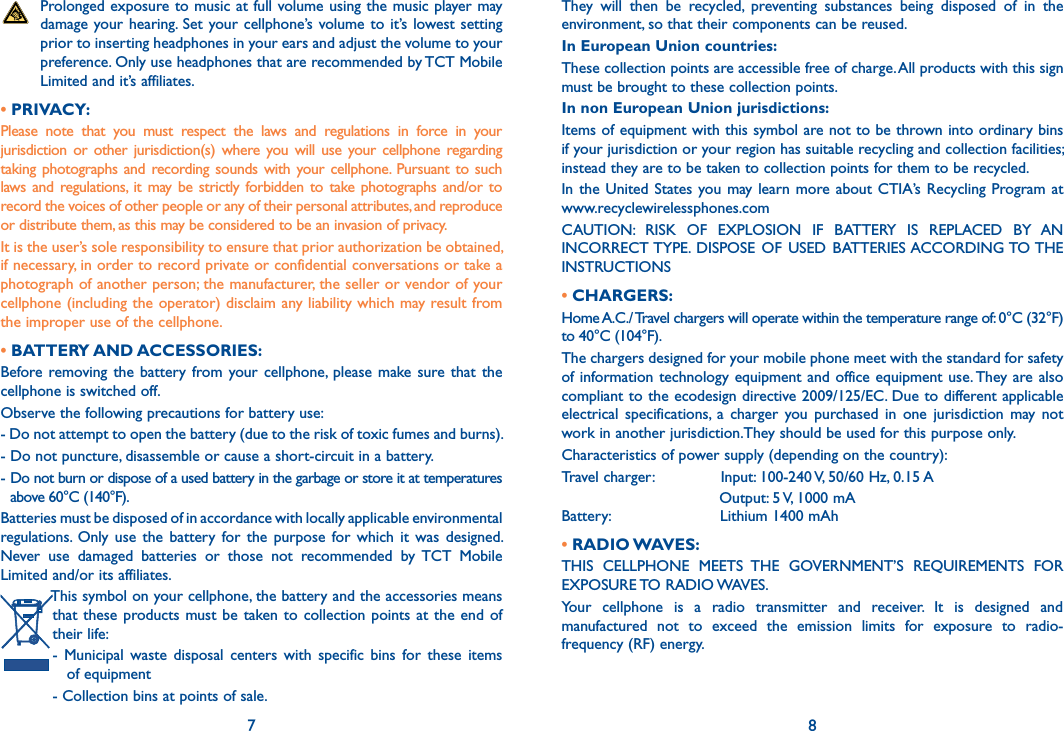 7 8   Prolonged exposure to music at full volume using the music player may damage your hearing. Set your cellphone’s  volume to it’s lowest setting prior to inserting headphones in your ears and adjust the volume to your preference. Only use headphones that are recommended by TCT Mobile Limited and it’s affiliates.• PRIVACY:Please  note  that  you  must  respect  the  laws  and  regulations  in  force  in  your jurisdiction  or other jurisdiction(s)  where  you will  use your cellphone  regarding taking photographs  and  recording sounds with your  cellphone.  Pursuant to such laws and  regulations,  it may be strictly  forbidden  to take photographs and/or to record the voices of other people or any of their personal attributes, and reproduce or distribute them, as this may be considered to be an invasion of privacy.It is the user’s sole responsibility to ensure that prior authorization be obtained, if necessary, in order to record private or confidential conversations or take a photograph of another person; the manufacturer, the seller or vendor of your cellphone (including the operator) disclaim any liability which may result from the improper use of the cellphone.• BATTERY AND ACCESSORIES:Before removing the  battery  from  your cellphone,  please  make  sure  that  the cellphone is switched off.Observe the following precautions for battery use:- Do not attempt to open the battery (due to the risk of toxic fumes and burns).- Do not puncture, disassemble or cause a short-circuit in a battery.-  Do not burn or dispose of a used battery in the garbage or store it at temperatures above 60°C (140°F).Batteries must be disposed of in accordance with locally applicable environmental regulations. Only  use  the  battery  for  the  purpose  for  which  it  was  designed. Never  use  damaged  batteries  or  those  not  recommended  by  TCT  Mobile Limited and/or its affiliates. This symbol on your cellphone, the battery and the accessories means that these  products must be  taken to  collection  points at the end of their life:-  Municipal  waste  disposal  centers  with  specific  bins  for  these  items     of equipment- Collection bins at points of sale.They  will  then  be  recycled,  preventing  substances  being  disposed  of  in  the environment, so that their components can be reused.In European Union countries:These collection points are accessible free of charge. All products with this sign must be brought to these collection points.In non European Union jurisdictions:Items of equipment with this symbol are not to be thrown into ordinary bins if your jurisdiction or your region has suitable recycling and collection facilities; instead they are to be taken to collection points for them to be recycled.In the  United  States  you may learn  more about  CTIA’s Recycling  Program at  www.recyclewirelessphones.comCAUTION:  RISK  OF  EXPLOSION  IF  BATTERY  IS  REPLACED  BY  AN INCORRECT TYPE.  DISPOSE  OF  USED  BATTERIES ACCORDING TO THE INSTRUCTIONS• CHARGERS:Home A.C./ Travel chargers will operate within the temperature range of: 0°C (32°F) to 40°C (104°F).The chargers designed for your mobile phone meet with the standard for safety of information technology equipment  and office equipment use. They are also compliant to the ecodesign directive 2009/125/EC. Due to different applicable electrical  specifications,  a  charger  you  purchased  in  one  jurisdiction  may  not work in another jurisdiction.They should be used for this purpose only.Characteristics of power supply (depending on the country):Travel charger:               Input: 100-240 V, 50/60 Hz, 0.15 A                                 Output: 5 V, 1000 mABattery:                       Lithium 1400 mAh• RADIO WAVES:THIS  CELLPHONE  MEETS  THE  GOVERNMENT’S  REQUIREMENTS  FOR EXPOSURE TO RADIO WAVES.Your  cellphone  is  a  radio  transmitter  and  receiver.  It  is  designed  and manufactured  not  to  exceed  the  emission  limits  for  exposure  to  radio-frequency (RF) energy.