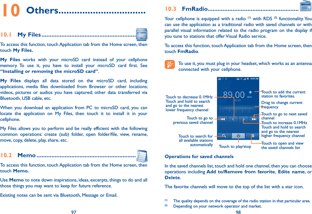 97 9810 Others .................................10.1  My Files .........................................................To access this function, touch Application tab from the Home screen, then touch My Files.My  Files  works  with  your  microSD  card  instead  of  your  cellphone memory.  To  use  it,  you  have  to  install  your  microSD  card  first.  See “Installing or removing the microSD card”.My  Files  displays  all  data  stored  on  the  microSD  card,  including applications,  media  files  downloaded  from  Browser  or  other  locations; videos,  pictures or  audios  you have  captured;  other  data  transferred  via Bluetooth, USB cable, etc. When  you download  an  application  from  PC  to  microSD card,  you can locate  the  application  on  My  Files,  then  touch  it  to  install  it  in  your cellphone.My Files  allows you to perform and be really efficient with the following common  operations:  create  (sub)  folder,  open  folder/file,  view,  rename, move, copy, delete, play, share, etc.10.2  Memo ............................................................To access this function, touch Application tab from the Home screen, then touch Memo.Use Memo to note down inspirations, ideas, excerpts, things to do and all those things you may want to keep for future reference.Existing notes can be sent via Bluetooth, Message or Email.10.3  FmRadio.......................................................Your cellphone is  equipped with a radio  (1) with RDS (2)  functionality. You can use the application as a traditional radio with saved channels or with parallel visual information related to the  radio  program on  the  display if you tune to stations that offer Visual Radio service.  To access this function, touch Application tab from the Home screen, then touch FmRadio.   To use it, you must plug in your headset, which works as an antenna connected with your cellphone.Touch to play/stopTouch to go to next saved channelTouch to open and view the saved channels listTouch to add the current station to favorites.Drag to change current frequencyTouch to search for all available stations automaticallyTouch to go to previous saved channelTouch to decrease 0.1MHzTouch and hold to search and go to the nearest lower frequency channelTouch to increase 0.1MHzTouch and hold to search and go to the nearest higher frequency channelOperations for saved channelsIn the saved channels list, touch and hold one channel, then you can choose operations including Add  to/Remove from favorite,  Edite name, or Delete.The favorite channels will move to the top of the list with a star icon.(1)  The quality depends on the coverage of the radio station in that particular area.(2)  Depending on your network operator and market.