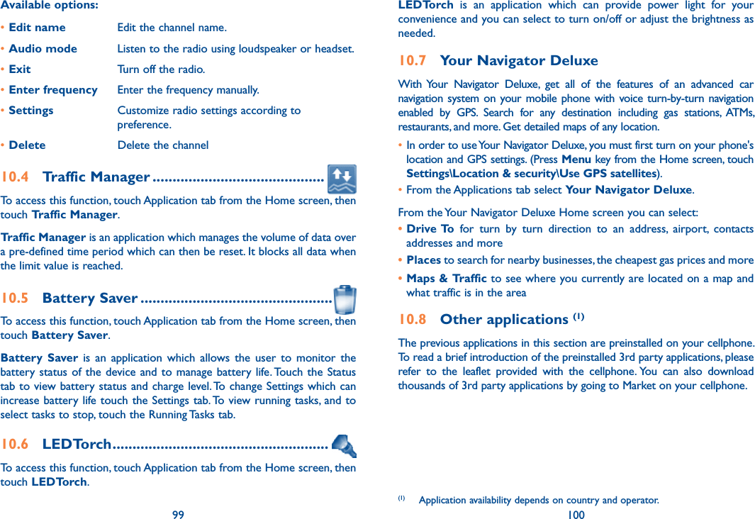 99 100Available options:•Edit name Edit the channel name.•Audio mode Listen to the radio using loudspeaker or headset.•Exit Turn off the radio.•Enter frequency Enter the frequency manually.•Settings Customize radio settings according to preference.•Delete Delete the channel10.4  Traffic Manager ...........................................To access this function, touch Application tab from the Home screen, then touch Traffic Manager. Traffic Manager is an application which manages the volume of data over a pre-defined time period which can then be reset. It blocks all data when the limit value is reached. 10.5  Battery Saver ................................................To access this function, touch Application tab from the Home screen, then touch Battery Saver.Battery  Saver is  an  application  which  allows  the  user  to  monitor  the battery  status  of the device and to manage battery life. Touch the Status tab to view battery status and charge level. To change Settings which can increase battery life touch the Settings tab. To view running tasks, and to select tasks to stop, touch the Running Tasks tab.10.6  LEDTorch ......................................................To access this function, touch Application tab from the Home screen, then touch LEDTorch.LEDTorch  is  an  application  which  can  provide  power  light  for  your convenience and you can select to turn on/off or adjust the brightness as needed.10.7  Your Navigator DeluxeWith Your  Navigator  Deluxe,  get  all  of  the  features  of  an  advanced  car navigation system on your  mobile  phone with voice turn-by-turn navigation enabled  by  GPS.  Search  for  any  destination  including  gas  stations,  ATMs, restaurants, and more. Get detailed maps of any location.• In order to use Your Navigator Deluxe, you must first turn on your phone&apos;s location and GPS settings. (Press Menu key from the Home screen, touch Settings\Location &amp; security\Use GPS satellites).•From the Applications tab select Your Navigator Deluxe.From the Your Navigator Deluxe Home screen you can select:• Drive To  for  turn  by  turn  direction  to  an  address,  airport,  contacts addresses and more• Places to search for nearby businesses, the cheapest gas prices and more• Maps &amp; Traffic to see where you currently are located on a map and what traffic is in the area10.8  Other applications (1)The previous applications in this section are preinstalled on your cellphone. To read a brief introduction of the preinstalled 3rd party applications, please refer  to  the  leaflet  provided  with  the  cellphone. You  can  also  download thousands of 3rd party applications by going to Market on your cellphone.(1)  Application availability depends on country and operator.