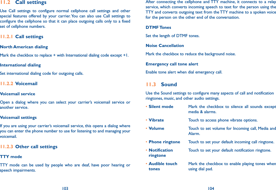 103 104After  connecting  the  cellphone  and TTY  machine,  it  connects  to  a  relay service, which converts incoming speech to text for the person using the TTY and converts outgoing text from the TTY machine to a spoken voice for the person on the other end of the conversation.DTMF TonesSet the length of DTMF tones.Noise CancellationMark the checkbox to reduce the background noise.Emergency call tone alertEnable tone alert when dial emergency call.11.3  SoundUse the Sound settings to configure many aspects of call and notification ringtones, music, and other audio settings. •Silent mode Mark  the  checkbox  to  silence  all  sounds  except media &amp; alarms.•Vibrate Touch to access phone vibrate options.•Volume Touch to set volume for Incoming call, Media and Alarm.•Phone ringtone Touch to set your default incoming call ringtone.•Notification ringtoneTouch to set your default notification ringtone.•Audible touch tonesMark the checkbox to enable playing tones when using dial pad.11.2  Call settingsUse  Call  settings  to  configure  normal  cellphone  call  settings  and  other special features offered by your carrier. You  can  also  use Call  settings  to configure the cellphone so that it can place outgoing calls only to a fixed set of cellphone numbers.11.2.1  Call settingsNorth American dialing Mark the checkbox to replace + with International dialing code except +1.International dialing Set international dialing code for outgoing calls. 11.2.2  VoicemailVoicemail serviceOpen  a  dialog  where you  can  select  your  carrier’s  voicemail  service  or another service.Voicemail settingsIf you are using your carrier’s voicemail service, this opens a dialog where you can enter the phone number to use for listening to and managing your voicemail. 11.2.3  Other call settingsTTY mode TTY  mode  can  be  used  by  people  who  are  deaf,  have  poor  hearing  or speech impairments.