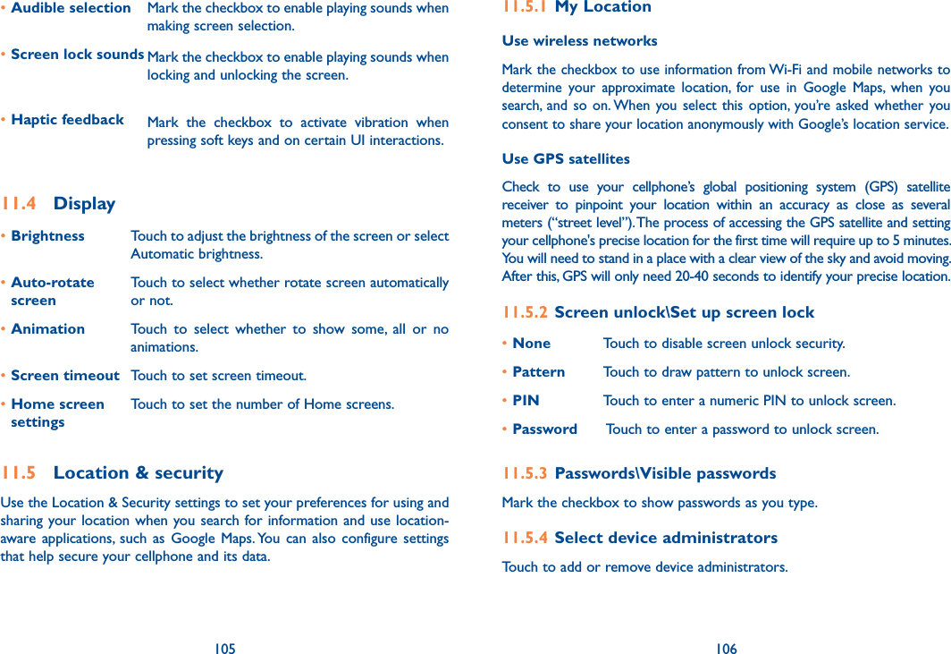 105 106•Audible selection Mark the checkbox to enable playing sounds when making screen selection.•Screen lock sounds Mark the checkbox to enable playing sounds when locking and unlocking the screen.•Haptic feedback Mark  the  checkbox  to  activate  vibration  when pressing soft keys and on certain UI interactions.11.4  Display•Brightness Touch to adjust the brightness of the screen or select Automatic brightness.•Auto-rotate screenTouch to select whether rotate screen automatically or not.•Animation Touch  to  select  whether  to  show  some,  all  or  no animations.•Screen timeout Touch to set screen timeout.•Home screen settingsTouch to set the number of Home screens.11.5  Location &amp; securityUse the Location &amp; Security settings to set your preferences for using and sharing your location when you search for information and use location-aware  applications,  such  as Google  Maps. You  can also  configure settings that help secure your cellphone and its data.11.5.1  My LocationUse wireless networks Mark the checkbox to use information from Wi-Fi and mobile networks to determine  your  approximate  location,  for  use  in  Google  Maps,  when  you search,  and  so  on. When you select  this  option, you’re asked whether  you consent to share your location anonymously with Google’s location service.Use GPS satellites Check  to  use  your  cellphone’s  global  positioning  system  (GPS)  satellite receiver  to  pinpoint  your  location  within  an  accuracy  as  close  as  several meters (“street level”). The process of accessing the GPS satellite and setting your cellphone&apos;s precise location for the first time will require up to 5 minutes. You will need to stand in a place with a clear view of the sky and avoid moving. After this, GPS will only need 20-40 seconds to identify your precise location.11.5.2  Screen unlock\Set up screen lock•None Touch to disable screen unlock security.•Pattern Touch to draw pattern to unlock screen.•PIN Touch to enter a numeric PIN to unlock screen.•Password  Touch to enter a password to unlock screen.11.5.3  Passwords\Visible passwords Mark the checkbox to show passwords as you type.11.5.4  Select device administratorsTouch to add or remove device administrators.