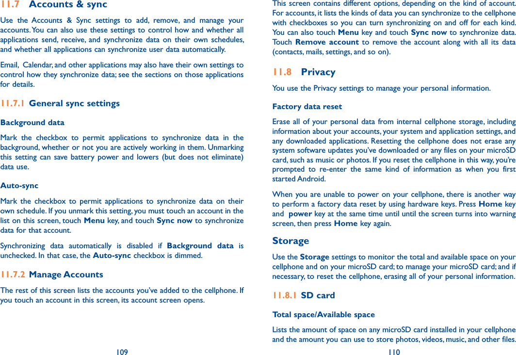 109 11011.7  Accounts &amp; syncUse  the  Accounts  &amp;  Sync  settings  to  add,  remove,  and  manage  your accounts. You can also use these settings to control how and whether all applications  send,  receive,  and  synchronize  data  on  their  own  schedules, and whether all applications can synchronize user data automatically.Email,  Calendar, and other applications may also have their own settings to control how they synchronize data; see the sections on those applications for details.11.7.1  General sync settingsBackground data Mark  the  checkbox  to  permit  applications  to  synchronize  data  in  the background, whether or not you are actively working in them. Unmarking this setting  can  save battery power and  lowers (but  does  not eliminate) data use. Auto-sync Mark  the  checkbox  to  permit  applications  to  synchronize data  on  their own schedule. If you unmark this setting, you must touch an account in the list on this screen, touch Menu key, and touch Sync now to synchronize data for that account.Synchronizing  data  automatically  is  disabled  if  Background  data  is unchecked. In that case, the Auto-sync checkbox is dimmed.11.7.2  Manage AccountsThe rest of this screen lists the accounts you’ve added to the cellphone. If you touch an account in this screen, its account screen opens.This screen contains different options, depending on the kind of account. For accounts, it lists the kinds of data you can synchronize to the cellphone with checkboxes so you can turn synchronizing on and off for each kind. You can also touch Menu key and touch Sync now to synchronize data. Touch  Remove account  to  remove  the  account along  with  all its  data (contacts, mails, settings, and so on).11.8  PrivacyYou use the Privacy settings to manage your personal information.Factory data reset Erase all of your personal data from internal cellphone storage, including information about your accounts, your system and application settings, and any downloaded applications. Resetting the cellphone does not erase any system software updates you’ve downloaded or any files on your microSD card, such as music or photos. If you reset the cellphone in this way, you’re prompted  to  re-enter  the  same  kind  of  information  as  when  you  first started Android.When you are unable to power on your cellphone, there is another way to perform a factory data reset by using hardware keys. Press Home key and  power key at the same time until until the screen turns into warning screen, then press Home key again.StorageUse the Storage settings to monitor the total and available space on your cellphone and on your microSD card; to manage your microSD card; and if necessary, to reset the cellphone, erasing all of your personal information.11.8.1  SD cardTotal space/Available spaceLists the amount of space on any microSD card installed in your cellphone and the amount you can use to store photos, videos, music, and other files. 