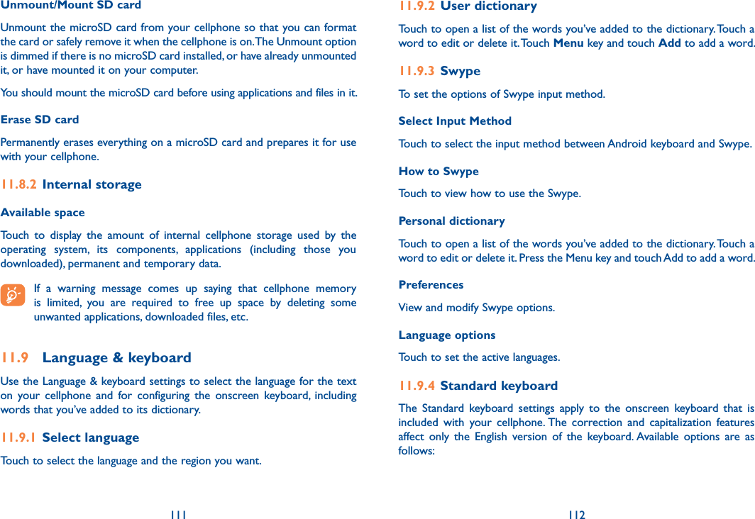 111 112Unmount/Mount SD cardUnmount the microSD card from your cellphone so that you can format the card or safely remove it when the cellphone is on. The Unmount option is dimmed if there is no microSD card installed, or have already unmounted it, or have mounted it on your computer. You should mount the microSD card before using applications and files in it.Erase SD cardPermanently erases everything on a microSD card and prepares it for use with your cellphone. 11.8.2  Internal storageAvailable space Touch  to  display  the  amount  of  internal  cellphone  storage  used  by  the operating  system,  its  components,  applications  (including  those  you downloaded), permanent and temporary data. If  a  warning  message  comes  up  saying  that  cellphone  memory is  limited,  you  are  required  to  free  up  space  by  deleting  some unwanted applications, downloaded files, etc.11.9  Language &amp; keyboardUse the Language &amp; keyboard settings to select the language for the text on  your  cellphone  and  for  configuring  the  onscreen  keyboard,  including words that you’ve added to its dictionary.11.9.1  Select languageTouch to select the language and the region you want.11.9.2  User dictionaryTouch to open a list of the words you’ve added to the dictionary. Touch a word to edit or delete it. Touch Menu key and touch Add to add a word.11.9.3  SwypeTo set the options of Swype input method.Select Input MethodTouch to select the input method between Android keyboard and Swype.How to SwypeTouch to view how to use the Swype.Personal dictionaryTouch to open a list of the words you’ve added to the dictionary. Touch a word to edit or delete it. Press the Menu key and touch Add to add a word.PreferencesView and modify Swype options.Language optionsTouch to set the active languages.11.9.4  Standard keyboard The  Standard  keyboard  settings  apply  to  the  onscreen  keyboard  that  is included  with  your  cellphone. The  correction  and  capitalization  features affect  only  the  English  version  of  the  keyboard. Available  options  are  as follows: