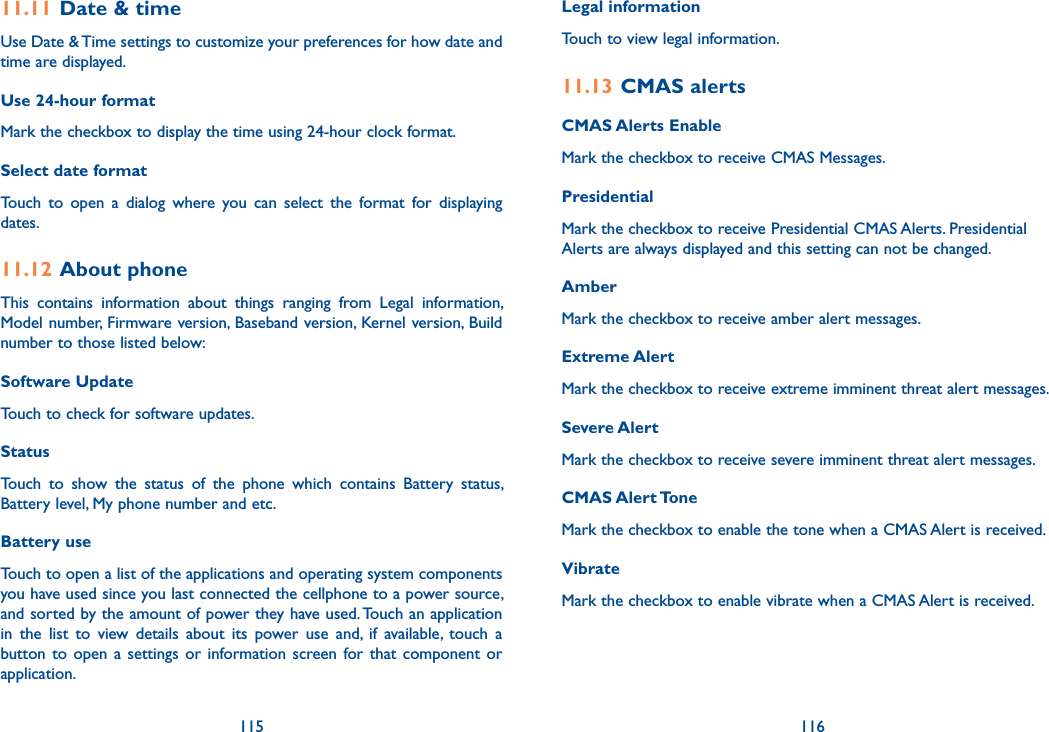 115 11611.11 Date &amp; timeUse Date &amp; Time settings to customize your preferences for how date and time are displayed.Use 24-hour format Mark the checkbox to display the time using 24-hour clock format.Select date format Touch  to  open  a  dialog  where  you  can  select  the  format  for  displaying dates.11.12 About phoneThis  contains  information  about  things  ranging  from  Legal  information, Model number, Firmware version, Baseband version, Kernel version, Build number to those listed below:Software UpdateTouch to check for software updates.Status Touch  to  show  the  status  of  the  phone  which  contains  Battery  status, Battery level, My phone number and etc.Battery use Touch to open a list of the applications and operating system components you have used since you last connected the cellphone to a power source, and sorted by the amount of power they have used. Touch an application in  the  list  to  view  details  about  its  power  use  and,  if  available,  touch  a button to  open  a settings  or  information screen for  that  component  or application. Legal informationTouch to view legal information.11.13 CMAS alertsCMAS Alerts EnableMark the checkbox to receive CMAS Messages.PresidentialMark the checkbox to receive Presidential CMAS Alerts. Presidential Alerts are always displayed and this setting can not be changed. AmberMark the checkbox to receive amber alert messages.Extreme AlertMark the checkbox to receive extreme imminent threat alert messages.Severe AlertMark the checkbox to receive severe imminent threat alert messages.CMAS Alert ToneMark the checkbox to enable the tone when a CMAS Alert is received.VibrateMark the checkbox to enable vibrate when a CMAS Alert is received.