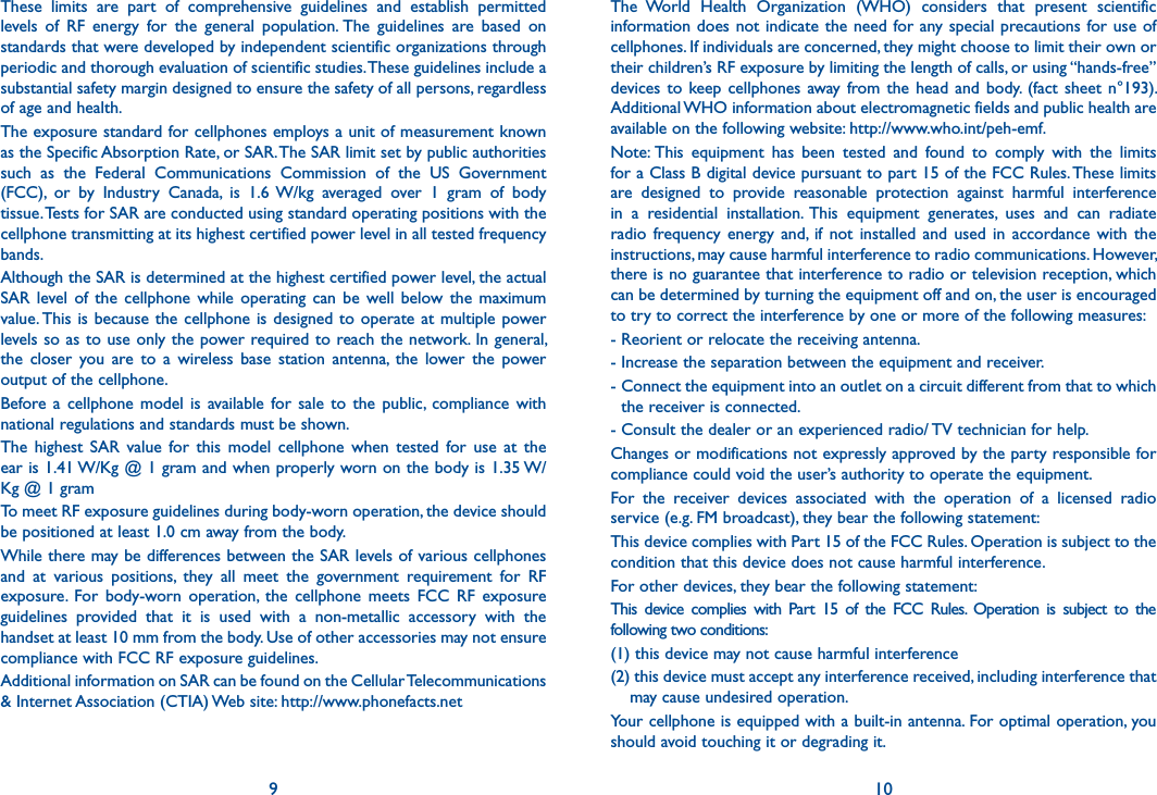 9 10These  limits  are  part  of  comprehensive  guidelines  and  establish  permitted levels  of  RF  energy  for  the  general  population. The  guidelines  are  based  on standards that were developed by independent scientific organizations through periodic and thorough evaluation of scientific studies. These guidelines include a substantial safety margin designed to ensure the safety of all persons, regardless of age and health.The exposure standard for cellphones employs a unit of measurement known as the Specific Absorption Rate, or SAR. The SAR limit set by public authorities such  as  the  Federal  Communications  Commission  of  the  US  Government (FCC),  or  by  Industry  Canada,  is  1.6 W/kg  averaged  over  1  gram  of  body tissue. Tests for SAR are conducted using standard operating positions with the cellphone transmitting at its highest certified power level in all tested frequency bands.Although the SAR is determined at the highest certified power level, the actual SAR  level  of  the  cellphone  while  operating  can  be  well below  the  maximum value. This is  because  the cellphone is  designed  to  operate at multiple  power levels so as to use only the power required to reach the network. In general, the  closer  you  are  to  a  wireless  base  station  antenna,  the  lower  the  power output of the cellphone.Before a  cellphone  model  is  available  for sale  to  the  public,  compliance  with national regulations and standards must be shown.The  highest  SAR  value  for  this  model  cellphone  when  tested  for  use  at  the ear is 1.41 W/Kg @ 1 gram and when properly worn on the body is 1.35 W/Kg @ 1 gramTo meet RF exposure guidelines during body-worn operation, the device should be positioned at least 1.0 cm away from the body.While there may be differences between the SAR levels of various cellphones and  at  various  positions,  they  all  meet  the  government  requirement  for  RF exposure.  For  body-worn  operation,  the  cellphone  meets  FCC  RF  exposure guidelines  provided  that  it  is  used  with  a  non-metallic  accessory  with  the handset at least 10 mm from the body. Use of other accessories may not ensure compliance with FCC RF exposure guidelines.Additional information on SAR can be found on the Cellular Telecommunications &amp; Internet Association (CTIA) Web site: http://www.phonefacts.netThe  World  Health  Organization  (WHO)  considers  that  present  scientific information does not indicate the need for any special  precautions for use of cellphones. If individuals are concerned, they might choose to limit their own or their children’s RF exposure by limiting the length of calls, or using “hands-free” devices to  keep  cellphones away  from  the  head  and  body.  (fact  sheet n°193). Additional WHO information about electromagnetic fields and public health are available on the following website: http://www.who.int/peh-emf.Note: This  equipment  has  been  tested  and  found  to  comply  with  the  limits for a Class B digital device pursuant to part 15 of the FCC Rules. These limits are  designed  to  provide  reasonable  protection  against  harmful  interference in  a  residential  installation. This  equipment  generates,  uses  and  can  radiate radio  frequency  energy  and,  if  not  installed  and  used  in  accordance  with  the instructions, may cause harmful interference to radio communications. However, there is no guarantee that interference to radio or television reception, which can be determined by turning the equipment off and on, the user is encouraged to try to correct the interference by one or more of the following measures:- Reorient or relocate the receiving antenna.- Increase the separation between the equipment and receiver.-  Connect the equipment into an outlet on a circuit different from that to which the receiver is connected.- Consult the dealer or an experienced radio/ TV technician for help.Changes or modifications not expressly approved by the party responsible for compliance could void the user’s authority to operate the equipment.For  the  receiver  devices  associated  with  the  operation  of  a  licensed  radio service (e.g. FM broadcast), they bear the following statement:This device complies with Part 15 of the FCC Rules. Operation is subject to the condition that this device does not cause harmful interference.For other devices, they bear the following statement:This  device  complies  with  Part  15  of  the  FCC  Rules.  Operation  is  subject  to  the following two conditions:(1) this device may not cause harmful interference(2) this device must accept any interference received, including interference that may cause undesired operation.Your cellphone is equipped with a built-in antenna. For optimal operation, you should avoid touching it or degrading it.