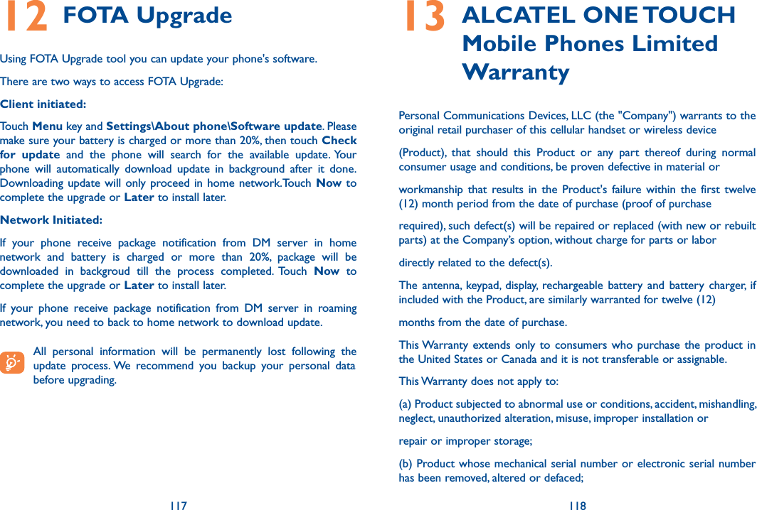 117 11812  FOTA UpgradeUsing FOTA Upgrade tool you can update your phone&apos;s software.There are two ways to access FOTA Upgrade:Client initiated: Touch Menu key and Settings\About phone\Software update. Please make sure your battery is charged or more than 20%, then touch Check for  update  and  the  phone  will  search  for  the  available  update. Your phone  will  automatically  download  update  in  background  after  it  done.Downloading update  will  only proceed in home network.Touch Now to complete the upgrade or Later to install later. Network Initiated:If  your  phone  receive  package  notification  from  DM  server  in  home network  and  battery  is  charged  or  more  than  20%,  package  will  be downloaded  in  backgroud  till  the  process  completed.  Touch  Now  to complete the upgrade or Later to install later. If  your  phone  receive  package  notification  from  DM  server  in  roaming network, you need to back to home network to download update.  All  personal  information  will  be  permanently  lost  following  the update  process. We  recommend  you  backup  your  personal  data before upgrading.13  ALCATEL ONE TOUCH Mobile Phones Limited WarrantyPersonal Communications Devices, LLC (the &quot;Company&quot;) warrants to the original retail purchaser of this cellular handset or wireless device(Product),  that  should  this  Product  or  any  part  thereof  during  normal consumer usage and conditions, be proven defective in material orworkmanship that  results in  the  Product&apos;s  failure  within  the  first  twelve (12) month period from the date of purchase (proof of purchaserequired), such defect(s) will be repaired or replaced (with new or rebuilt parts) at the Company’s option, without charge for parts or labordirectly related to the defect(s).The  antenna,  keypad,  display,  rechargeable battery  and  battery  charger,  if included with the Product, are similarly warranted for twelve (12)months from the date of purchase.This Warranty extends  only to  consumers  who  purchase  the  product in the United States or Canada and it is not transferable or assignable.This Warranty does not apply to:(a) Product subjected to abnormal use or conditions, accident, mishandling, neglect, unauthorized alteration, misuse, improper installation orrepair or improper storage;(b) Product whose mechanical serial number or electronic serial number has been removed, altered or defaced;
