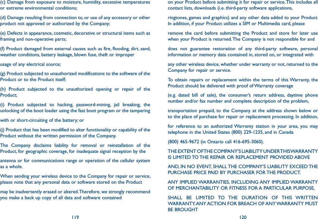 119 120(c) Damage from exposure to moisture, humidity, excessive temperatures or extreme environmental conditions;(d) Damage resulting from connection to, or use of any accessory or other product not approved or authorized by the Company;(e) Defects in appearance, cosmetic, decorative or structural items such as framing and non-operative parts;(f) Product damaged from external causes such as fire, flooding, dirt, sand, weather conditions, battery leakage, blown fuse, theft or improperusage of any electrical source;(g) Product subjected to unauthorized modifications to the software of the Product or to the Product itself;(h)  Product  subjected  to  the  unauthorized  opening  or  repair  of  the Product;(i)  Product  subjected  to  hacking,  password-mining,  jail  breaking,  the unlocking of the boot loader using the fast boot program or the tamperingwith or short-circuiting of the battery; or(j) Product that has been modified to alter functionality or capability of the Product without the written permission of the Company.The  Company  disclaims  liability  for  removal  or  reinstallation  of  the Product, for geographic coverage, for inadequate signal reception by theantenna or for communications range or operation of the cellular system as a whole.When sending your wireless device to the Company for repair or service, please note that any personal data or software stored on the Productmay be inadvertently erased or altered. Therefore, we strongly recommend you make a back up copy of all data and software containedon your Product before submitting it for repair or service. This includes all contact lists, downloads (i.e. third-party software applications,ringtones, games and graphics) and any other data added to your Product. In addition, if your Product utilizes a SIM or Multimedia card, pleaseremove  the  card  before  submitting  the  Product  and  store  for  later  use when your Product is returned. The Company is not responsible for anddoes  not  guarantee  restoration  of  any  third-party  software,  personal information or memory data contained in, stored on, or integrated withany other wireless device, whether under warranty or not, returned to the Company for repair or service.To  obtain repairs or  replacement within  the  terms of  this Warranty,  the Product should be delivered with proof of Warranty coverage(e.g.  dated  bill  of  sale),  the  consumer’s  return  address,  daytime  phone number and/or fax number and complete description of the problem,transportation  prepaid, to the Company at the address shown below or to the place of purchase for repair or replacement processing. In addition,for  reference  to  an  authorized Warranty  station  in  your  area,  you  may telephone in the United States (800) 229-1235, and in Canada(800) 465-9672 (in Ontario call 416-695-3060).THE EXTENT OF THE COMPANY’S LIABILITY UNDER THIS WARRANTY IS LIMITED TO THE REPAIR OR REPLACEMENT PROVIDED ABOVEAND, IN NO EVENT, SHALL THE COMPANY’S LIABILITY EXCEED THE PURCHASE PRICE PAID BY PURCHASER FOR THE PRODUCT.ANY IMPLIED WARRANTIES, INCLUDING ANY IMPLIED WARRANTY OF MERCHANTABILITY OR FITNESS FOR A PARTICULAR PURPOSE,SHALL  BE  LIMITED  TO  THE  DURATION  OF  THIS  WRITTEN WARRANTY. ANY ACTION FOR BREACH OF ANY WARRANTY MUST BE BROUGHT