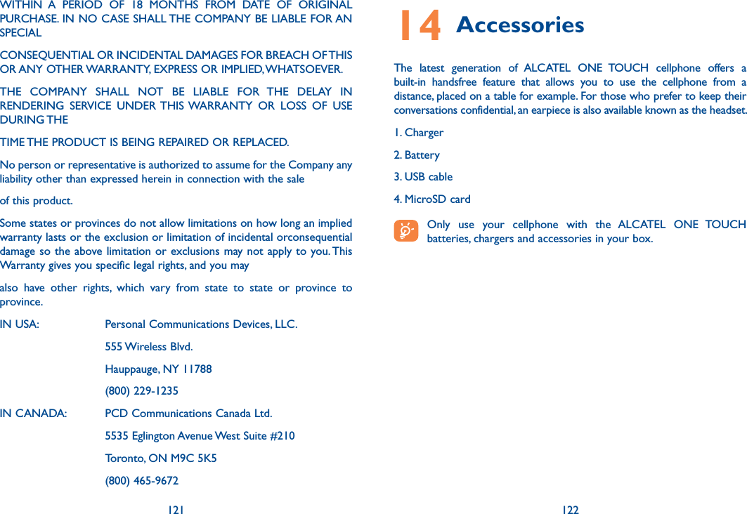 121 122WITHIN  A  PERIOD  OF  18  MONTHS  FROM  DATE  OF  ORIGINAL PURCHASE. IN NO CASE SHALL THE COMPANY BE LIABLE FOR AN SPECIALCONSEQUENTIAL OR INCIDENTAL DAMAGES FOR BREACH OF THIS OR ANY OTHER WARRANTY, EXPRESS OR IMPLIED, WHATSOEVER.THE  COMPANY  SHALL  NOT  BE  LIABLE  FOR  THE  DELAY  IN RENDERING  SERVICE  UNDER THIS WARRANTY  OR  LOSS  OF  USE DURING THETIME THE PRODUCT IS BEING REPAIRED OR REPLACED.No person or representative is authorized to assume for the Company any liability other than expressed herein in connection with the saleof this product.Some states or provinces do not allow limitations on how long an implied warranty lasts or the exclusion or limitation of incidental orconsequential damage so the above limitation or exclusions may not apply to you. This Warranty gives you specific legal rights, and you mayalso  have  other  rights,  which  vary  from  state  to  state  or  province  to province.IN USA:     Personal Communications Devices, LLC.      555 Wireless Blvd.      Hauppauge, NY 11788      (800) 229-1235IN CANADA:   PCD Communications Canada Ltd.      5535 Eglington Avenue West Suite #210      Toronto, ON M9C 5K5      (800) 465-967214 Accessories The  latest  generation  of  ALCATEL  ONE  TOUCH  cellphone  offers  a built-in  handsfree  feature  that  allows  you  to  use  the  cellphone  from  a distance, placed on a table for example. For those who prefer to keep their conversations confidential, an earpiece is also available known as the headset.1. Charger2. Battery3. USB cable4. MicroSD card Only  use  your  cellphone  with  the  ALCATEL  ONE  TOUCH batteries, chargers and accessories in your box.