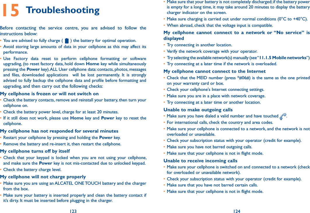 123 12415 TroubleshootingBefore  contacting  the  service  centre,  you  are  advised  to  follow  the instructions below:• You are advised to fully charge (   ) the battery for optimal operation.• Avoid storing large  amounts of data  in your cellphone as  this may  affect its performance.• Use  Factory  data  reset  to  perform  cellphone  formatting  or  software upgrading, (to reset factory data, hold down Home key while simultaneously pressing the Power key). ALL User cellphone data: contacts, photos, messages and  files,  downloaded  applications    will  be  lost  permanently.  It  is  strongly advised to fully backup the cellphone data and profile before formatting and upgrading, and then carry out the following checks:My cellphone is frozen or will not switch on • Check the battery contacts, remove and reinstall your battery, then turn your cellphone on.• Check the battery power level, charge for at least 20 minutes.• If it still does not work, please use Home key and Power key to reset the cellphone.My cellphone has not responded for several minutes• Restart your cellphone by pressing and holding the Power key.• Remove the battery and re-insert it, then restart the cellphone.My cellphone turns off by itself• Check  that  your  keypad  is  locked  when  you are  not  using  your  cellphone, and make sure the Power key is not mis-contacted due to unlocked keypad.• Check the battery charge level.My cellphone will not charge properly• Make sure you are using an ALCATEL ONE TOUCH battery and the charger from the box.• Make sure your battery is inserted properly and clean the battery contact if it’s dirty. It must be inserted before plugging in the charger.• Make sure that your battery is not completely discharged; if the battery power is empty for a long time, it may take around 20 minutes to display the battery charger indicator on the screen.• Make sure charging is carried out under normal conditions (0°C to +40°C).• When abroad, check that the voltage input is compatible.My  cellphone  cannot  connect  to  a  network  or “No  service”  is displayed• Try connecting in another location.• Verify the network coverage with your operator.• Try selecting the available network(s) manually (see “11.1.5 Mobile networks”)• Try connecting at a later time if the network is overloaded.My cellphone cannot connect to the Internet• Check that the MEID number (press *#06#) is the same as the one printed on your warranty card or box.• Check your cellphone&apos;s Internet connecting settings.• Make sure you are in a place with network coverage.• Try connecting at a later time or another location.Unable to make outgoing calls• Make sure you have dialed a valid number and have touched  .• For international calls, check the country and area codes.• Make sure your cellphone is connected to a network, and the network is not overloaded or unavailable.• Check your subscription status with your operator (credit for example).• Make sure you have not barred outgoing calls.• Make sure that your cellphone is not in flight mode.Unable to receive incoming calls• Make sure your cellphone is switched on and connected to a network (check for overloaded or unavailable network).• Check your subscription status with your operator (credit for example).• Make sure that you have not barred certain calls.• Make sure that your cellphone is not in flight mode.