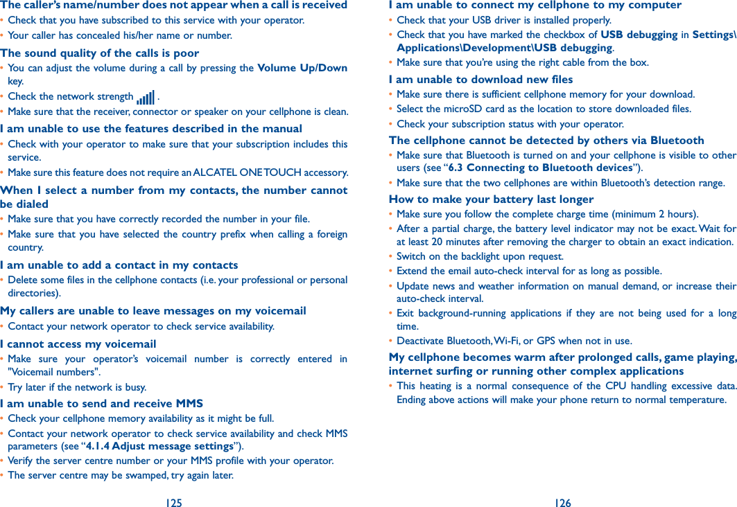 125 126The caller’s name/number does not appear when a call is received• Check that you have subscribed to this service with your operator.• Your caller has concealed his/her name or number.The sound quality of the calls is poor• You can adjust the volume during a call by pressing the Volume Up/Down key.• Check the network strength   .• Make sure that the receiver, connector or speaker on your cellphone is clean.I am unable to use the features described in the manual• Check with your operator to make sure that your subscription includes this service.• Make sure this feature does not require an ALCATEL ONE TOUCH accessory.When I select a number from my contacts, the  number cannot be dialed• Make sure that you have correctly recorded the number in your file.• Make sure that  you have selected the country prefix when calling a foreign country.I am unable to add a contact in my contacts• Delete some files in the cellphone contacts (i.e. your professional or personal directories).My callers are unable to leave messages on my voicemail• Contact your network operator to check service availability.I cannot access my voicemail• Make  sure  your  operator’s  voicemail  number  is  correctly  entered  in &quot;Voicemail numbers&quot;.• Try later if the network is busy.I am unable to send and receive MMS• Check your cellphone memory availability as it might be full.• Contact your network operator to check service availability and check MMS parameters (see “4.1.4 Adjust message settings”).• Verify the server centre number or your MMS profile with your operator.• The server centre may be swamped, try again later.I am unable to connect my cellphone to my computer• Check that your USB driver is installed properly.• Check that you have marked the checkbox of USB debugging in Settings\Applications\Development\USB debugging.• Make sure that you’re using the right cable from the box.I am unable to download new files• Make sure there is sufficient cellphone memory for your download.• Select the microSD card as the location to store downloaded files.• Check your subscription status with your operator.The cellphone cannot be detected by others via Bluetooth• Make sure that Bluetooth is turned on and your cellphone is visible to other users (see “6.3 Connecting to Bluetooth devices”).• Make sure that the two cellphones are within Bluetooth’s detection range.How to make your battery last longer• Make sure you follow the complete charge time (minimum 2 hours).• After a partial charge, the battery level indicator may not be exact. Wait for at least 20 minutes after removing the charger to obtain an exact indication.• Switch on the backlight upon request.• Extend the email auto-check interval for as long as possible.• Update news and weather information on manual demand, or increase their auto-check interval.• Exit  background-running  applications  if  they  are  not  being  used  for  a  long time.• Deactivate Bluetooth, Wi-Fi, or GPS when not in use.My cellphone becomes warm after prolonged calls, game playing, internet surfing or running other complex applications• This  heating  is  a  normal  consequence  of  the  CPU  handling  excessive  data. Ending above actions will make your phone return to normal temperature.