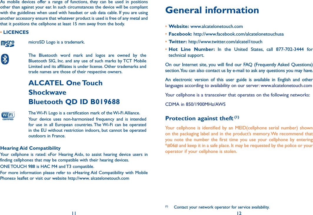 11 12General information•Website: www.alcatelonetouch.com•Facebook: http://www.facebook.com/alcatelonetouchusa•Twitter: http://www.twitter.com/alcatel1touch•Hot  Line  Number:  In  the  United  States,  call  877-702-3444  for technical support.On our Internet site, you will find our FAQ (Frequently Asked Questions) section. You can also contact us by e-mail to ask any questions you may have. An  electronic  version  of  this  user  guide  is  available  in  English  and  other languages according to availability on our server: www.alcatelonetouch.comYour cellphone is a transceiver that operates on the following networks:CDMA in 850/1900MHz/AWSProtection against theft (1)Your cellphone is identified by an  MEID(cellphone  serial  number) shown on the packaging label and in the product’s memory. We recommend that you note the  number the  first  time you use  your  cellphone  by entering *#06# and keep it in a safe place. It may be requested by the police or your operator if your cellphone is stolen.(1)  Contact your network operator for service availability.As  mobile  devices  offer  a  range  of  functions,  they  can  be  used  in  positions other than against your ear. In such circumstances the device will be compliant with the guidelines when used with headset or usb data cable. If you are using another accessory ensure that whatever product is used is free of any metal and that it positions the cellphone at least 15 mm away from the body.• LICENCESmicroSD Logo is a trademark. The  Bluetooth  word  mark  and  logos  are  owned  by  the Bluetooth SIG, Inc. and any use of such marks by TCT Mobile Limited and its affiliates is under license. Other trademarks and trade names are those of their respective owners. ALCATEL One Touch ShockwaveBluetooth QD ID B019688The Wi-Fi Logo is a certification mark of the Wi-Fi Alliance.Your  device  uses  non-harmonised  frequency  and  is  intended for  use  in  all  European countries. The Wi-Fi  can  be  operated in the EU without restriction indoors, but cannot be operated outdoors in France.Hearing Aid CompatibilityYour  cellphone  is  rated:  «For  Hearing Aid»,  to  assist  hearing  device  users  in finding cellphones that may be compatible with their hearing devices.ONE TOUCH 988 is HAC M4 and T3 compatible.For more information please refer to «Hearing Aid Compatibility with Mobile Phones» leaflet or visit our website http://www. alcatelonetouch.com